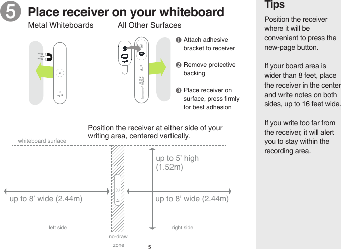 5Tips❺  Place receiver on your whiteboardPosition the receiver at either side of your writing area, centered vertically.  Position the receiver where it will be convenient to press the new-page button.If your board area is wider than 8 feet, place the receiver in the center and write notes on both sides, up to 16 feet wide.If you write too far from the receiver, it will alert you to stay within the recording area.All Other Surfaces❶ Attach adhesive  bracket to receiver❷ Remove protective  backing❸ Place receiver on  surface, press firmly   for best adhesionMetal Whiteboardsup to 8’ wide (2.44m)whiteboard surfaceno-draw zoneleft side right sideup to 5’ high (1.52m)up to 8’ wide (2.44m)