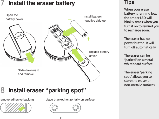 77  Install the eraser batteryTipsWhen your eraser battery is running low, the amber LED will blink 5 times when you turn it on to remind you to recharge soon.The eraser has no power button. It will The eraser can be “parked” on a metal whiteboard surface.The eraser “parking spot” allows you to store the eraser on non-metalic surfaces.8  Install eraser “parking spot”Open the battery cover Install battery, negative side upreplace battery coverSlide downward and removeremove adhesive backing place bracket horizontally on surface–+