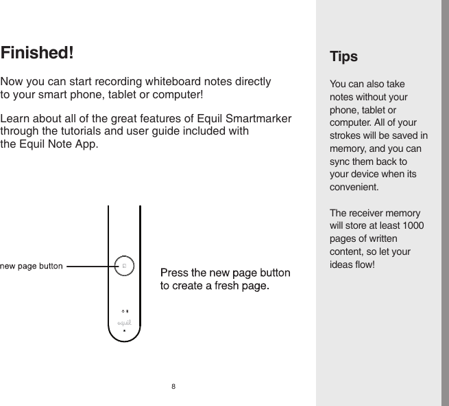 8TipsYou can also take notes without your phone, tablet or computer. All of your strokes will be saved in memory, and you can sync them back to your device when its convenient.The receiver memory will store at least 1000 pages of written content, so let your ideas flow!Learn about all of the great features of Equil Smartmarkerthrough the tutorials and user guide included withthe Equil Note App.Finished!Now you can start recording whiteboard notes directly to your smart phone, tablet or computer!