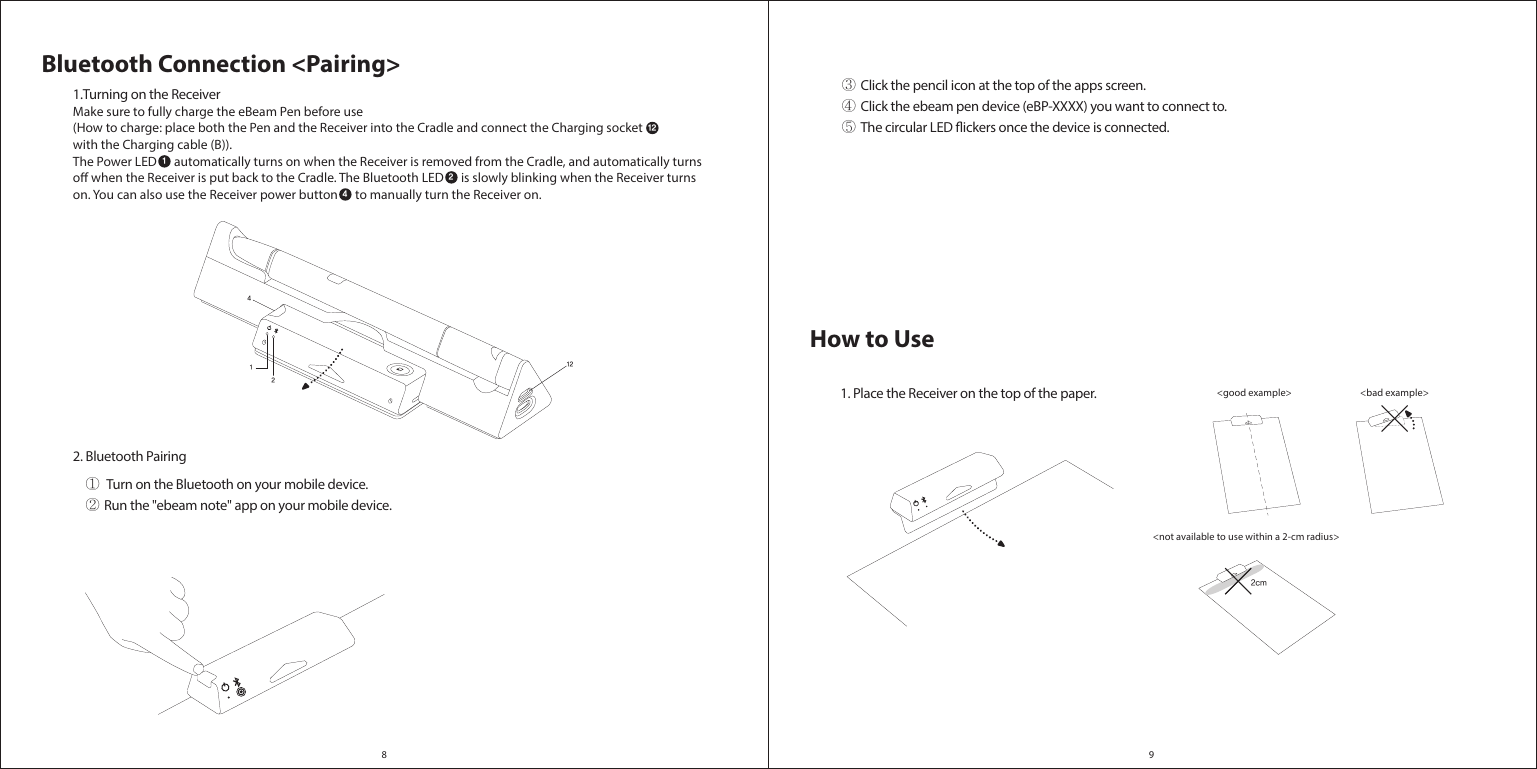 2cm8 912412Bluetooth Connection &lt;Pairing&gt;1.Turning on the ReceiverMake sure to fully charge the eBeam Pen before use (How to charge: place both the Pen and the Receiver into the Cradle and connect the Charging socket  with the Charging cable (B)). The Power LED      automatically turns on when the Receiver is removed from the Cradle, and automatically turns o when the Receiver is put back to the Cradle. The Bluetooth LED      is slowly blinking when the Receiver turns on. You can also use the Receiver power button      to manually turn the Receiver on.   2. Bluetooth Pairing12124How to Use&lt;bad example&gt; &lt;good example&gt; &lt;not available to use within a 2-cm radius&gt;1. Place the Receiver on the top of the paper.①  Turn on the Bluetooth on your mobile device.② Run the &quot;ebeam note&quot; app on your mobile device.③ Click the pencil icon at the top of the apps screen.④ Click the ebeam pen device (eBP-XXXX) you want to connect to.⑤ The circular LED ickers once the device is connected.