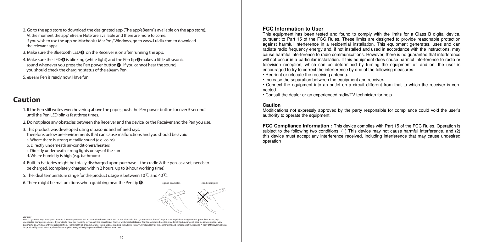 102. Go to the app store to download the designated app (The app‘eBeam’is available on the app store).    At the moment the app‘ eBeam Note’ are available and there are more to come.     If you wish to use the app on Macbook / MacPro / Windows, go to www.Luidia.com to download     the relevant apps.3. Make sure the Bluetooth LED       on the Receiver is on after running the app.4. Make sure the LED      is blinking (white light) and the Pen tip      makes a little ultrasonic     sound whenever you press the Pen power button      . If you cannot hear the sound,     you should check the charging status of the eBeam Pen.5. eBeam Pen is ready now. Have fun!Caution1. If the Pen still writes even hovering above the paper, push the Pen power button for over 5 seconds     until the Pen LED blinks fast three times.  2. Do not place any obstacles between the Receiver and the device, or the Receiver and the Pen you use.3. This product was developed using ultrasonic and infrared rays.     Therefore, below are environments that can cause malfunctions and you should be avoid:     a. Where there is strong metallic sound (e.g. coins)    b. Directly underneath air-conditioners/heaters    c. Directly underneath strong lights or rays of the sun    d. Where humidity is high (e.g. bathroom)4. Built-in batteries might be totally discharged upon purchase – the cradle &amp; the pen, as a set, needs to     be charged. (completely charged within 2 hours; up to 8-hour working time)5. The ideal temperature range for the product usage is between 10℃ and 40℃.6. There might be malfunctions when grabbing near the Pen tip     . WarrantyEquil – 1 year warranty   Equil guarantees its hardware products and accessary for their material and technical defaults for a year upon the date of the purchase. Equil does not guarantee general wear-out, any unexpected damages or abuses.  If you wish to have our warranty service, call the operators of Equi,l or visit direct retailers of Equil or authorized service provider of Equil. A range of possible service options vary depending on which country you request from. There might be phone charge or international shipping costs. Refer to www.myequil.com for the entire terms and conditions of the service. A copy of this Warranty can be provided by email. Warranty benets are applied along with rights provided by local Consumer Laws. 28 67&lt;bad example&gt; &lt;good example&gt; 6FCC Information to User This equipment has been tested and found to comply with the limits for a Class B digital device, pursuant to Part 15 of the FCC Rules. These limits are designed to provide reasonable protection against harmful interference in a residential installation. This equipment generates, uses and can radiate radio frequency energy and, if not installed and used in accordance with the instructions, may cause harmful interference to radio communications. However, there is no guarantee that interference will not occur in a particular installation. If this equipment does cause harmful interference to radio or television reception, which can be determined by turning the equipment off and on, the user is encouraged to try to correct the interference by one of the following measures: • Reorient or relocate the receiving antenna. • Increase the separation between the equipment and receiver. • Connect the equipment into an outlet on a circuit different from that to which the receiver is con-nected. • Consult the dealer or an experienced radio/TV technician for help.  Caution Modifications not expressly approved by the party responsible for compliance could void the user’s authority to operate the equipment.  FCC Compliance Information : This device complies with Part 15 of the FCC Rules. Operation is subject to the following two conditions: (1) This device may not cause harmful interference, and (2) this device must accept any interference received, including interference that may cause undesired operation 