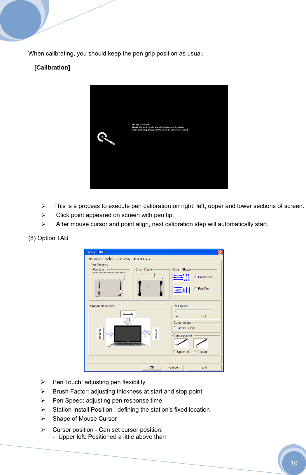      10   When calibrating, you should keep the pen grip position as usual.  [Calibration]         This is a process to execute pen calibration on right, left, upper and lower sections of screen.    Click point appeared on screen with pen tip.    After mouse cursor and point align, next calibration step will automatically start.  (8) Option TAB     Pen Touch: adjusting pen flexibility    Brush Factor: adjusting thickness at start and stop point.    Pen Speed: adjusting pen response time    Station Install Position : defining the station&apos;s fixed location    Shape of Mouse Cursor     Cursor position - Can set cursor position. -  Upper left: Positioned a little above than                  