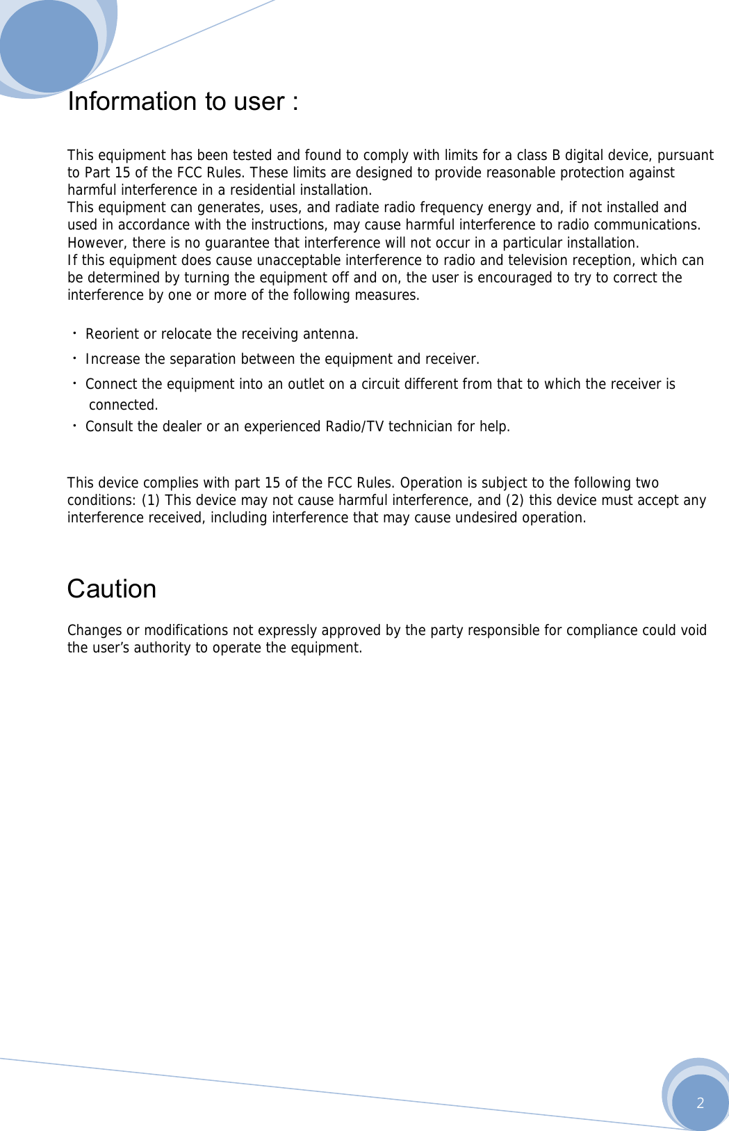      2 Information to user :    This equipment has been tested and found to comply with limits for a class B digital device, pursuant to Part 15 of the FCC Rules. These limits are designed to provide reasonable protection against harmful interference in a residential installation. This equipment can generates, uses, and radiate radio frequency energy and, if not installed and used in accordance with the instructions, may cause harmful interference to radio communications. However, there is no guarantee that interference will not occur in a particular installation. If this equipment does cause unacceptable interference to radio and television reception, which can be determined by turning the equipment off and on, the user is encouraged to try to correct the interference by one or more of the following measures.  ᆞReorient or relocate the receiving antenna. ᆞIncrease the separation between the equipment and receiver. ᆞConnect the equipment into an outlet on a circuit different from that to which the receiver is  connected. ᆞConsult the dealer or an experienced Radio/TV technician for help.   This device complies with part 15 of the FCC Rules. Operation is subject to the following two conditions: (1) This device may not cause harmful interference, and (2) this device must accept any interference received, including interference that may cause undesired operation.    Caution  Changes or modifications not expressly approved by the party responsible for compliance could void the user’s authority to operate the equipment.              