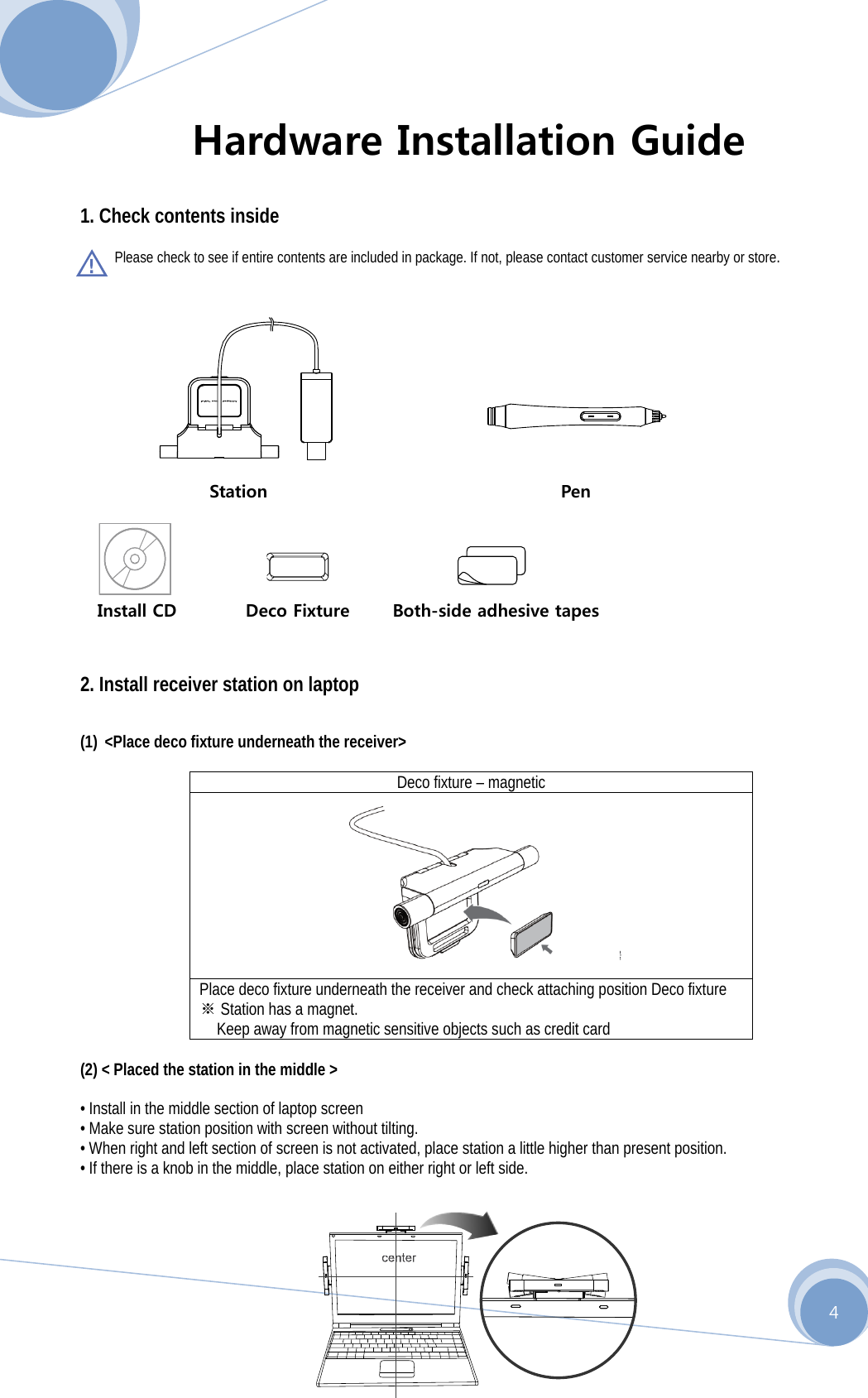      4 Hardware Installation Guide  1. Check contents inside   Please check to see if entire contents are included in package. If not, please contact customer service nearby or store.                       Station                                  Pen    Install CD        Deco Fixture     Both-side adhesive tapes   2. Install receiver station on laptop  (1) &lt;Place deco fixture underneath the receiver&gt;  Deco fixture – magnetic  Place deco fixture underneath the receiver and check attaching position Deco fixture  ※Station has a magnet.   Keep away from magnetic sensitive objects such as credit card                       (2) &lt; Placed the station in the middle &gt;  • Install in the middle section of laptop screen • Make sure station position with screen without tilting. • When right and left section of screen is not activated, place station a little higher than present position. • If there is a knob in the middle, place station on either right or left side.    