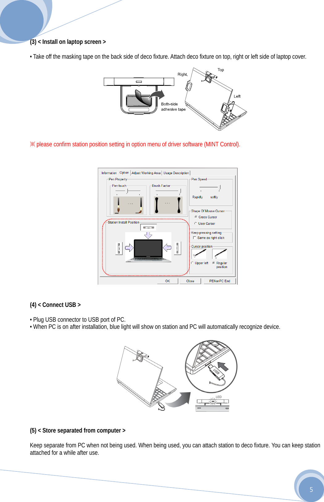      5 (3) &lt; Install on laptop screen &gt;  • Take off the masking tape on the back side of deco fixture. Attach deco fixture on top, right or left side of laptop cover.    ※ please confirm station position setting in option menu of driver software (MINT Control).                  (4) &lt; Connect USB &gt;  • Plug USB connector to USB port of PC. • When PC is on after installation, blue light will show on station and PC will automatically recognize device.    (5) &lt; Store separated from computer &gt;  Keep separate from PC when not being used. When being used, you can attach station to deco fixture. You can keep station attached for a while after use. 