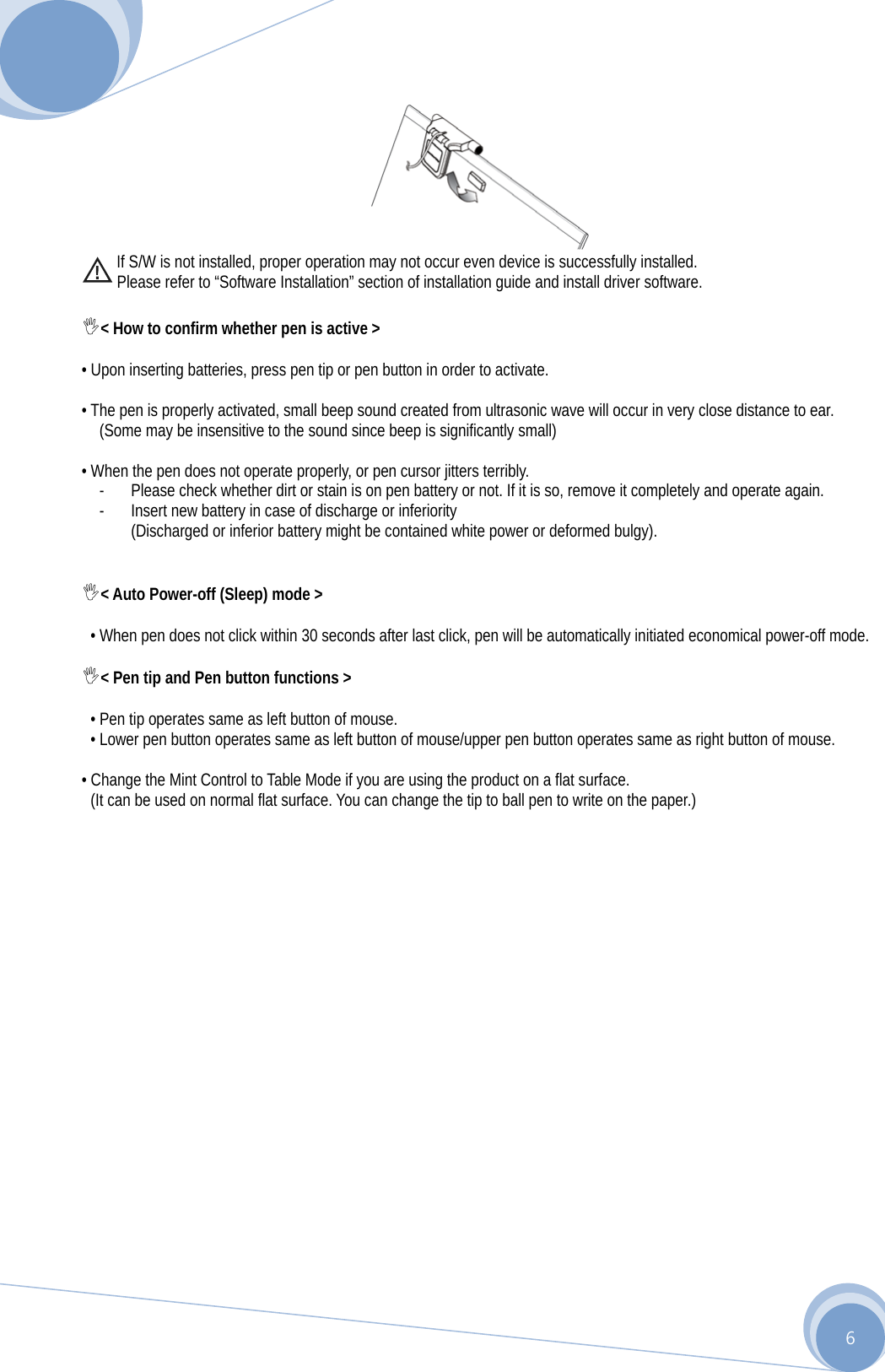      6          If S/W is not installed, proper operation may not occur even device is successfully installed.   Please refer to “Software Installation” section of installation guide and install driver software.  &lt; How to confirm whether pen is active &gt;  • Upon inserting batteries, press pen tip or pen button in order to activate.  • The pen is properly activated, small beep sound created from ultrasonic wave will occur in very close distance to ear.   (Some may be insensitive to the sound since beep is significantly small)  • When the pen does not operate properly, or pen cursor jitters terribly. - Please check whether dirt or stain is on pen battery or not. If it is so, remove it completely and operate again. - Insert new battery in case of discharge or inferiority (Discharged or inferior battery might be contained white power or deformed bulgy).   &lt; Auto Power-off (Sleep) mode &gt;  • When pen does not click within 30 seconds after last click, pen will be automatically initiated economical power-off mode.  &lt; Pen tip and Pen button functions &gt;  • Pen tip operates same as left button of mouse. • Lower pen button operates same as left button of mouse/upper pen button operates same as right button of mouse.  • Change the Mint Control to Table Mode if you are using the product on a flat surface. (It can be used on normal flat surface. You can change the tip to ball pen to write on the paper.)                   