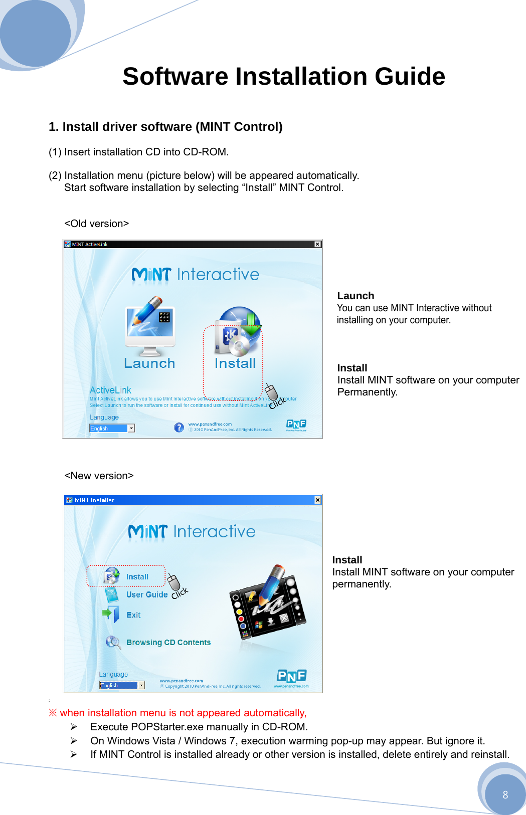      8 Software Installation Guide   1. Install driver software (MINT Control)  (1) Insert installation CD into CD-ROM.  (2) Installation menu (picture below) will be appeared automatically.   Start software installation by selecting “Install” MINT Control.     &lt;Old version&gt;       Launch You can use MINT Interactive without installing on your computer.    Install Install MINT software on your computer Permanently.     &lt;New version&gt;       Install  Install MINT software on your computer permanently.          ; ※ when installation menu is not appeared automatically,   Execute POPStarter.exe manually in CD-ROM.   On Windows Vista / Windows 7, execution warming pop-up may appear. But ignore it.   If MINT Control is installed already or other version is installed, delete entirely and reinstall. 