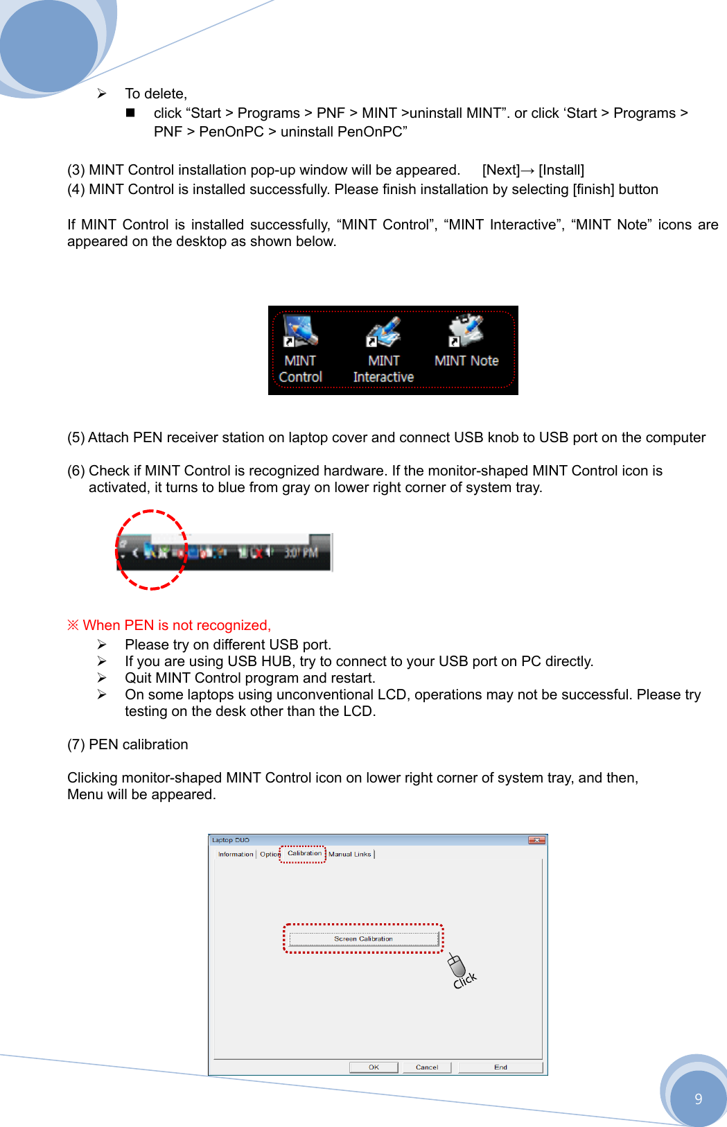      9  To delete,    click “Start &gt; Programs &gt; PNF &gt; MINT &gt;uninstall MINT”. or click ‘Start &gt; Programs &gt; PNF &gt; PenOnPC &gt; uninstall PenOnPC”  (3) MINT Control installation pop-up window will be appeared.      [Next]→ [Install] (4) MINT Control is installed successfully. Please finish installation by selecting [finish] button  If MINT Control is installed successfully, “MINT Control”, “MINT Interactive”, “MINT Note” icons are appeared on the desktop as shown below.          (5) Attach PEN receiver station on laptop cover and connect USB knob to USB port on the computer  (6) Check if MINT Control is recognized hardware. If the monitor-shaped MINT Control icon is activated, it turns to blue from gray on lower right corner of system tray.        ※ When PEN is not recognized,   Please try on different USB port.   If you are using USB HUB, try to connect to your USB port on PC directly.   Quit MINT Control program and restart.   On some laptops using unconventional LCD, operations may not be successful. Please try testing on the desk other than the LCD.  (7) PEN calibration  Clicking monitor-shaped MINT Control icon on lower right corner of system tray, and then,   Menu will be appeared.                   