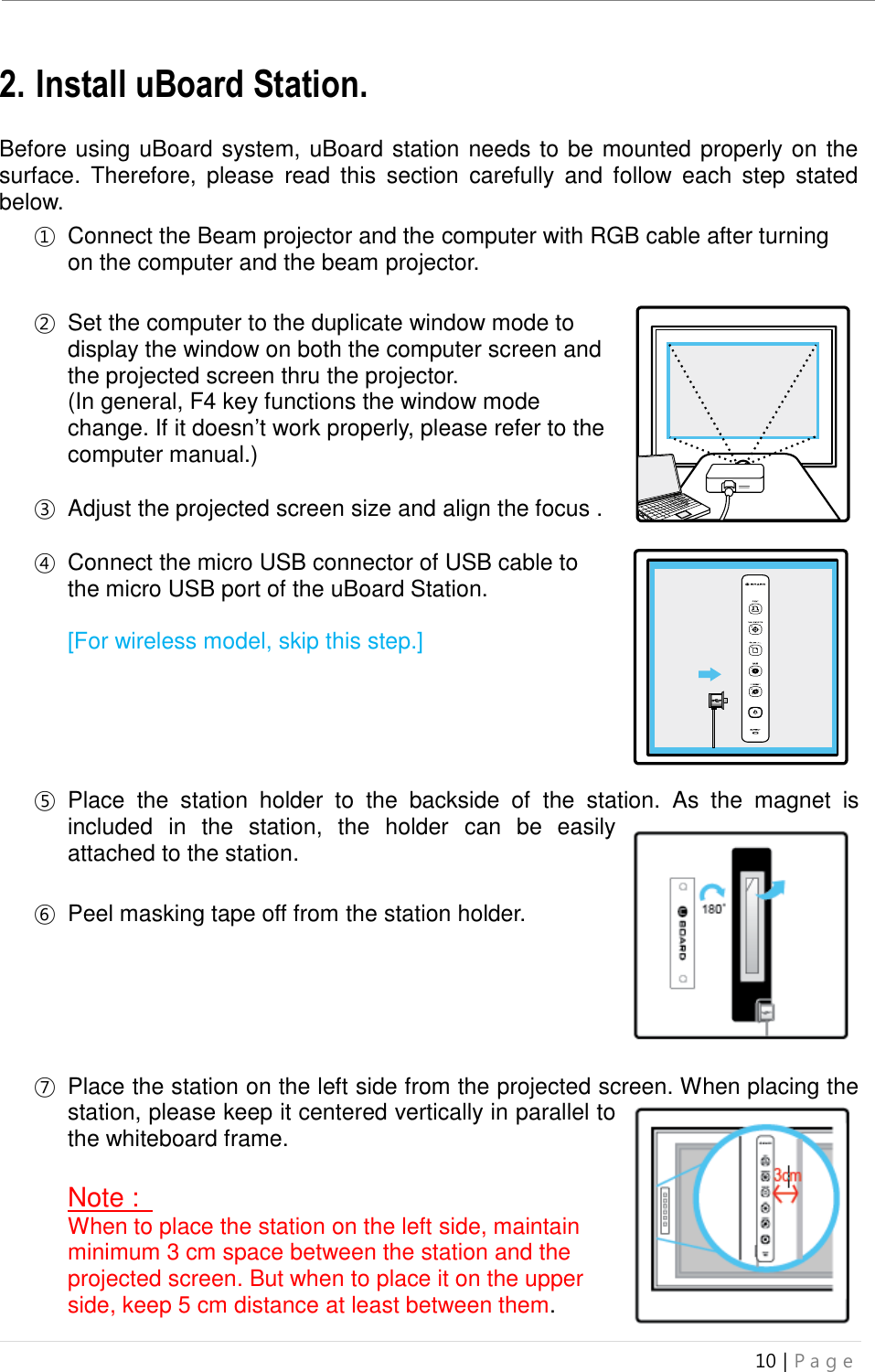 uBoard Installation Guide (V4.1)  10 | P a g e   2. Install uBoard Station.  Before using uBoard system, uBoard station needs to be mounted properly on the surface.  Therefore,  please  read  this  section  carefully  and  follow  each  step  stated below. ① Connect the Beam projector and the computer with RGB cable after turning on the computer and the beam projector.    ② Set the computer to the duplicate window mode to display the window on both the computer screen and the projected screen thru the projector. (In general, F4 key functions the window mode change. If it doesn’t work properly, please refer to the computer manual.)  ③ Adjust the projected screen size and align the focus .    ④ Connect the micro USB connector of USB cable to the micro USB port of the uBoard Station.    [For wireless model, skip this step.]        ⑤ Place  the  station  holder  to  the  backside  of  the  station.  As  the  magnet  is included  in  the  station,  the  holder  can  be  easily attached to the station.   ⑥ Peel masking tape off from the station holder.       ⑦ Place the station on the left side from the projected screen. When placing the station, please keep it centered vertically in parallel to the whiteboard frame.   Note :   When to place the station on the left side, maintain minimum 3 cm space between the station and the projected screen. But when to place it on the upper side, keep 5 cm distance at least between them.   