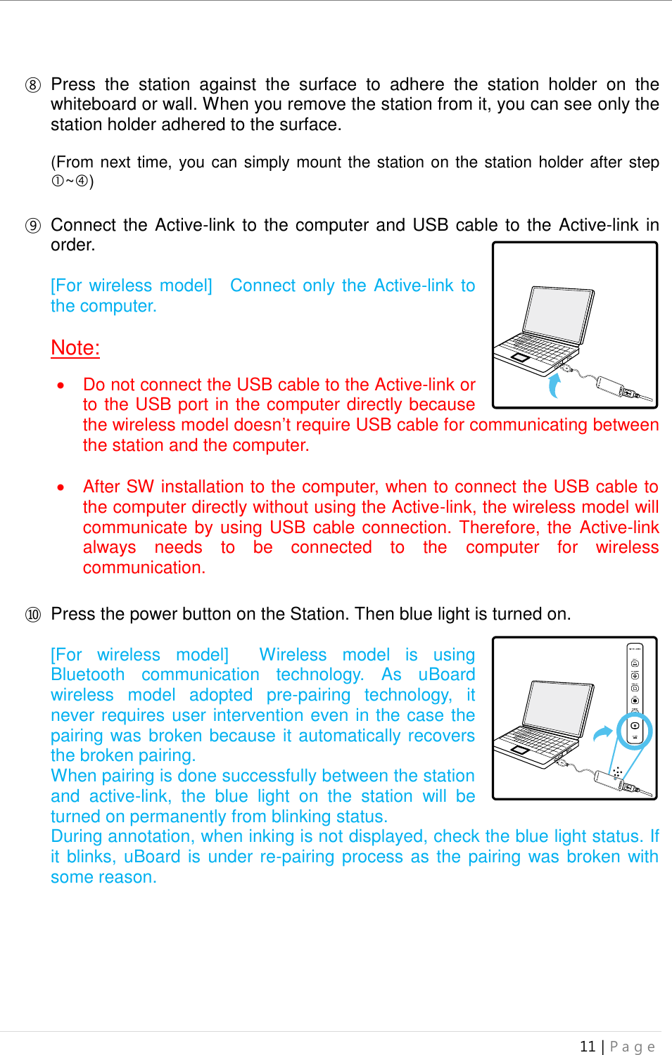 uBoard Installation Guide (V4.1)  11 | P a g e      ⑧ Press  the  station  against  the  surface  to  adhere  the  station  holder  on  the whiteboard or wall. When you remove the station from it, you can see only the station holder adhered to the surface.  (From next time, you can simply mount the station on the station holder after step ~)  ⑨ Connect the Active-link to the computer and USB cable to the Active-link in order.    [For wireless model]    Connect only the Active-link to the computer.  Note:      Do not connect the USB cable to the Active-link or to the USB port in the computer directly because the wireless model doesn’t require USB cable for communicating between the station and the computer.    After SW installation to the computer, when to connect the USB cable to the computer directly without using the Active-link, the wireless model will communicate by using USB cable connection. Therefore, the  Active-link always  needs  to  be  connected  to  the  computer  for  wireless communication.  ⑩ Press the power button on the Station. Then blue light is turned on.  [For  wireless  model]    Wireless  model  is  using Bluetooth  communication  technology.  As  uBoard wireless  model  adopted  pre-pairing  technology,  it never requires user intervention even in the case the pairing was broken because it automatically recovers the broken pairing. When pairing is done successfully between the station and  active-link,  the  blue  light  on  the  station  will  be turned on permanently from blinking status. During annotation, when inking is not displayed, check the blue light status. If it blinks, uBoard is under re-pairing process as the pairing was broken with some reason.            