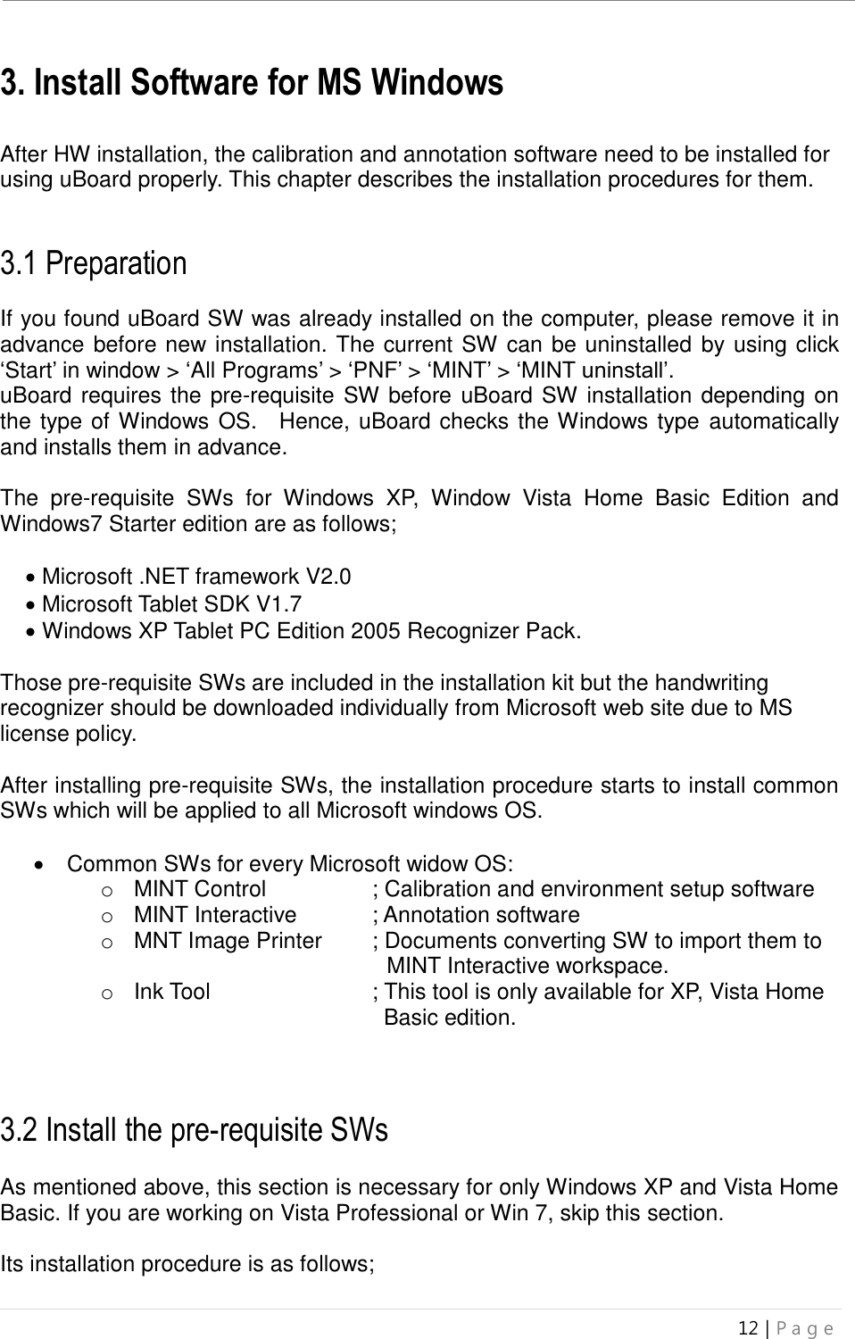 uBoard Installation Guide (V4.1)  12 | P a g e   3. Install Software for MS Windows    After HW installation, the calibration and annotation software need to be installed for using uBoard properly. This chapter describes the installation procedures for them.   3.1 Preparation  If you found uBoard SW was already installed on the computer, please remove it in advance before new installation. The current SW can be uninstalled by using click ‘Start’ in window &gt; ‘All Programs’ &gt; ‘PNF’ &gt; ‘MINT’ &gt; ‘MINT uninstall’. uBoard requires the pre-requisite SW before uBoard SW installation depending on the type of Windows OS.    Hence, uBoard checks the Windows type  automatically and installs them in advance.    The  pre-requisite  SWs  for  Windows  XP,  Window  Vista  Home  Basic  Edition  and Windows7 Starter edition are as follows;   Microsoft .NET framework V2.0    Microsoft Tablet SDK V1.7    Windows XP Tablet PC Edition 2005 Recognizer Pack.  Those pre-requisite SWs are included in the installation kit but the handwriting recognizer should be downloaded individually from Microsoft web site due to MS license policy.  After installing pre-requisite SWs, the installation procedure starts to install common SWs which will be applied to all Microsoft windows OS.      Common SWs for every Microsoft widow OS:   o  MINT Control      ; Calibration and environment setup software o  MINT Interactive   ; Annotation software o  MNT Image Printer    ; Documents converting SW to import them to    .MINT Interactive workspace.   o  Ink Tool      ; This tool is only available for XP, Vista Home     .Basic edition.       ;   3.2 Install the pre-requisite SWs    As mentioned above, this section is necessary for only Windows XP and Vista Home Basic. If you are working on Vista Professional or Win 7, skip this section.    Its installation procedure is as follows;  