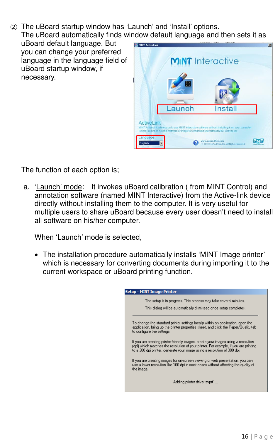 uBoard Installation Guide (V4.1)  16 | P a g e   ② The uBoard startup window has ‘Launch’ and ‘Install’ options.   The uBoard automatically finds window default language and then sets it as uBoard default language. But you can change your preferred language in the language field of uBoard startup window, if necessary.           The function of each option is;  a. ‘Launch’ mode:    It invokes uBoard calibration ( from MINT Control) and annotation software (named MINT Interactive) from the Active-link device directly without installing them to the computer. It is very useful for multiple users to share uBoard because every user doesn’t need to install all software on his/her computer.    When ‘Launch’ mode is selected,      The installation procedure automatically installs ‘MINT Image printer’ which is necessary for converting documents during importing it to the current workspace or uBoard printing function.                     