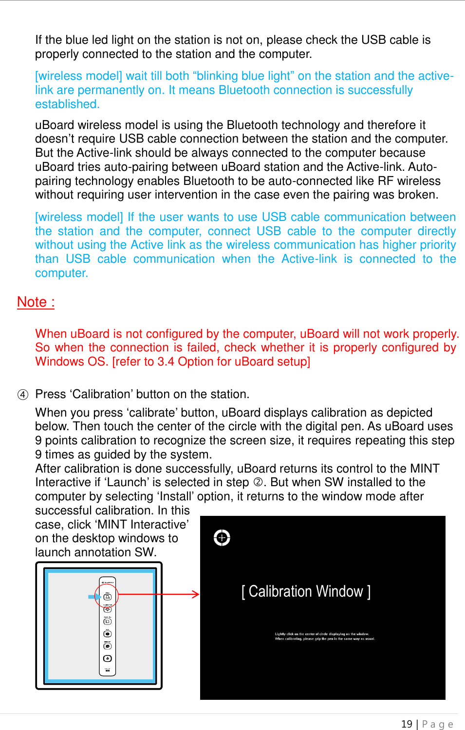 uBoard Installation Guide (V4.1)  19 | P a g e   If the blue led light on the station is not on, please check the USB cable is properly connected to the station and the computer.  [wireless model] wait till both “blinking blue light” on the station and the active-link are permanently on. It means Bluetooth connection is successfully established.    uBoard wireless model is using the Bluetooth technology and therefore it doesn’t require USB cable connection between the station and the computer. But the Active-link should be always connected to the computer because uBoard tries auto-pairing between uBoard station and the Active-link. Auto-pairing technology enables Bluetooth to be auto-connected like RF wireless without requiring user intervention in the case even the pairing was broken.      [wireless model] If the user wants to use USB cable communication between the  station  and  the  computer,  connect  USB  cable  to  the  computer  directly without using the Active link as the wireless communication has higher priority than  USB  cable  communication  when  the  Active-link  is  connected  to  the computer.  Note :  When uBoard is not configured by the computer, uBoard will not work properly. So when the connection is failed, check whether it is properly configured by Windows OS. [refer to 3.4 Option for uBoard setup]  ④ Press ‘Calibration’ button on the station.    When you press ‘calibrate’ button, uBoard displays calibration as depicted below. Then touch the center of the circle with the digital pen. As uBoard uses 9 points calibration to recognize the screen size, it requires repeating this step 9 times as guided by the system.     After calibration is done successfully, uBoard returns its control to the MINT Interactive if ‘Launch’ is selected in step . But when SW installed to the computer by selecting ‘Install’ option, it returns to the window mode after successful calibration. In this case, click ‘MINT Interactive’ on the desktop windows to launch annotation SW.          Calibration   Button [ Calibration Window ] Press 