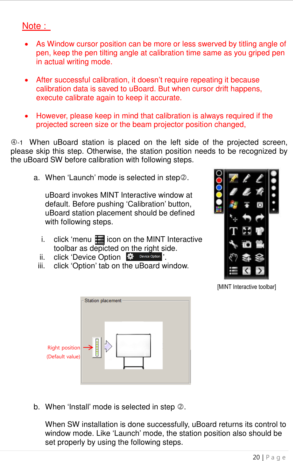 uBoard Installation Guide (V4.1)  20 | P a g e   Note :      As Window cursor position can be more or less swerved by titling angle of pen, keep the pen tilting angle at calibration time same as you griped pen in actual writing mode.    After successful calibration, it doesn’t require repeating it because calibration data is saved to uBoard. But when cursor drift happens, execute calibrate again to keep it accurate.      However, please keep in mind that calibration is always required if the projected screen size or the beam projector position changed,  -1  When  uBoard  station  is  placed  on  the  left  side  of  the  projected  screen, please skip this step. Otherwise, the station position needs to be recognized by the uBoard SW before calibration with following steps.   a.  When ‘Launch’ mode is selected in step.  uBoard invokes MINT Interactive window at default. Before pushing ‘Calibration’ button, uBoard station placement should be defined with following steps.    i.  click ‘menu   ’ icon on the MINT Interactive toolbar as depicted on the right side. ii.  click ‘Device Option                      ’. iii.  click ‘Option’ tab on the uBoard window.               b.  When ‘Install’ mode is selected in step .  When SW installation is done successfully, uBoard returns its control to window mode. Like ‘Launch’ mode, the station position also should be set properly by using the following steps.   Right position (Default value) [MINT Interactive toolbar] 