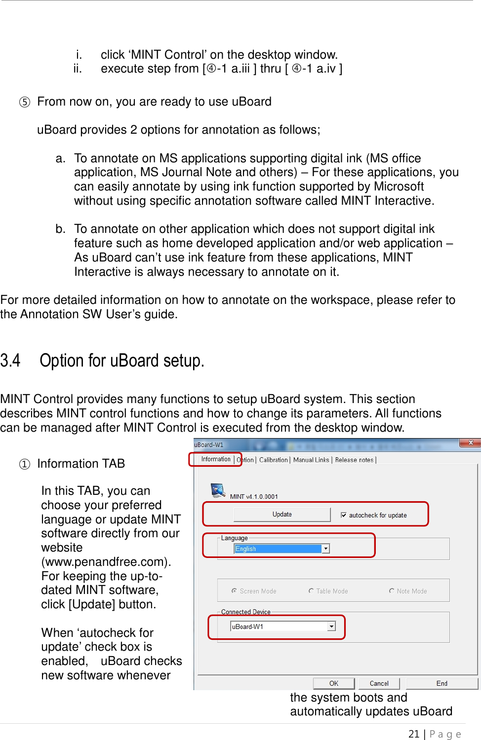 uBoard Installation Guide (V4.1)  21 | P a g e    i.  click ‘MINT Control’ on the desktop window.   ii.  execute step from [-1 a.iii ] thru [ -1 a.iv ]      ⑤ From now on, you are ready to use uBoard    uBoard provides 2 options for annotation as follows;    a.  To annotate on MS applications supporting digital ink (MS office application, MS Journal Note and others) – For these applications, you can easily annotate by using ink function supported by Microsoft without using specific annotation software called MINT Interactive.  b.  To annotate on other application which does not support digital ink feature such as home developed application and/or web application – As uBoard can’t use ink feature from these applications, MINT Interactive is always necessary to annotate on it.    For more detailed information on how to annotate on the workspace, please refer to the Annotation SW User’s guide.   3.4    Option for uBoard setup.  MINT Control provides many functions to setup uBoard system. This section describes MINT control functions and how to change its parameters. All functions can be managed after MINT Control is executed from the desktop window.  ①  Information TAB  In this TAB, you can choose your preferred language or update MINT software directly from our website (www.penandfree.com). For keeping the up-to-dated MINT software, click [Update] button.  When ‘autocheck for update’ check box is enabled,    uBoard checks new software whenever the system boots and automatically updates uBoard   