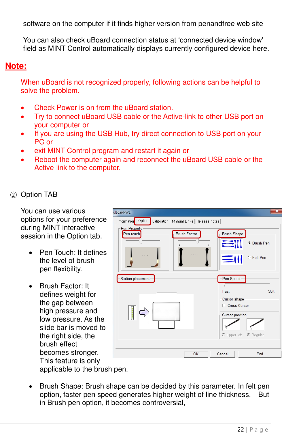 uBoard Installation Guide (V4.1)  22 | P a g e   software on the computer if it finds higher version from penandfree web site    You can also check uBoard connection status at ‘connected device window’ field as MINT Control automatically displays currently configured device here.  Note:  When uBoard is not recognized properly, following actions can be helpful to solve the problem.    Check Power is on from the uBoard station.     Try to connect uBoard USB cable or the Active-link to other USB port on your computer or   If you are using the USB Hub, try direct connection to USB port on your PC or     exit MINT Control program and restart it again or   Reboot the computer again and reconnect the uBoard USB cable or the Active-link to the computer.   ②  Option TAB  You can use various options for your preference during MINT interactive session in the Option tab.     Pen Touch: It defines the level of brush pen flexibility.    Brush Factor: It defines weight for the gap between high pressure and low pressure. As the slide bar is moved to the right side, the brush effect becomes stronger. This feature is only applicable to the brush pen.        Brush Shape: Brush shape can be decided by this parameter. In felt pen option, faster pen speed generates higher weight of line thickness.    But in Brush pen option, it becomes controversial,    