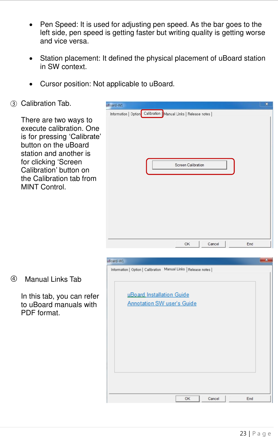uBoard Installation Guide (V4.1)  23 | P a g e     Pen Speed: It is used for adjusting pen speed. As the bar goes to the left side, pen speed is getting faster but writing quality is getting worse and vice versa.    Station placement: It defined the physical placement of uBoard station in SW context.    Cursor position: Not applicable to uBoard.  ③  Calibration Tab.  There are two ways to execute calibration. One is for pressing ‘Calibrate’ button on the uBoard station and another is for clicking ‘Screen Calibration’ button on the Calibration tab from MINT Control.          Manual Links Tab  In this tab, you can refer to uBoard manuals with PDF format.   