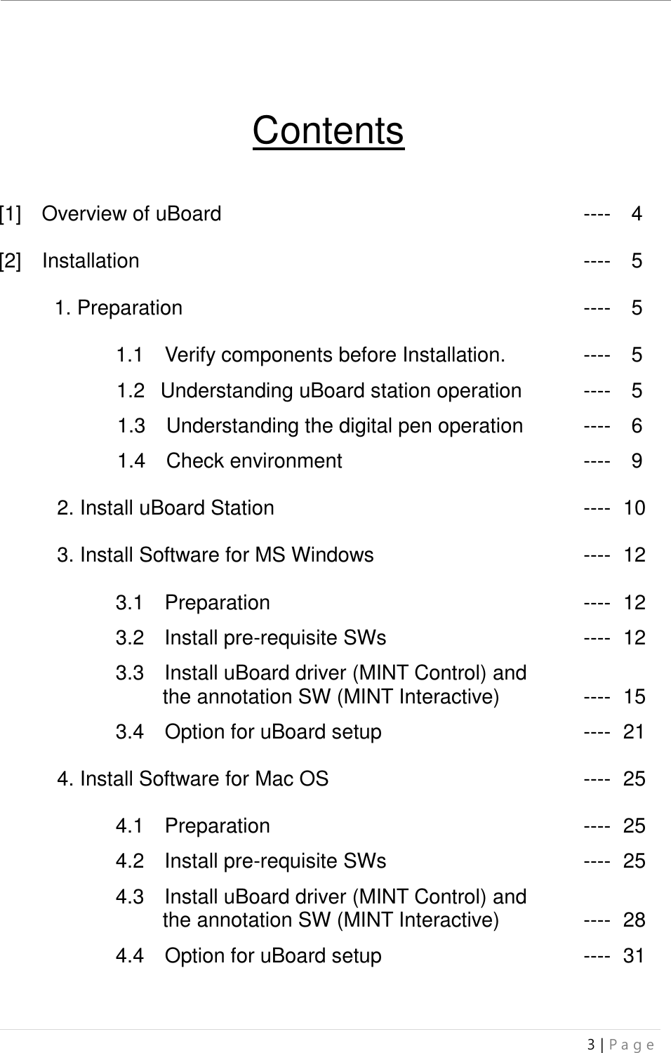 uBoard Installation Guide (V4.1)  3 | P a g e     Contents   [1]    Overview of uBoard               ----    4  [2]    Installation                ----    5  1. Preparation              ----    5  1.1    Verify components before Installation.    ----  5  1.2   Understanding uBoard station operation    ----    5    1.3    Understanding the digital pen operation   ----    6  1.4    Check environment         ----    9  2. Install uBoard Station            ---- ..10  3. Install Software for MS Windows        ---- ..12  3.1    Preparation            ---- ..12  3.2    Install pre-requisite SWs        ---- ..12  3.3    Install uBoard driver (MINT Control) and      . ..the annotation SW (MINT Interactive)    ---- ..15  3.4    Option for uBoard setup        ---- ..21  4. Install Software for Mac OS          ---- ..25  4.1    Preparation            ---- ..25  4.2    Install pre-requisite SWs        ---- ..25  4.3    Install uBoard driver (MINT Control) and      . ..the annotation SW (MINT Interactive)    ---- ..28  4.4    Option for uBoard setup        ---- ..31     