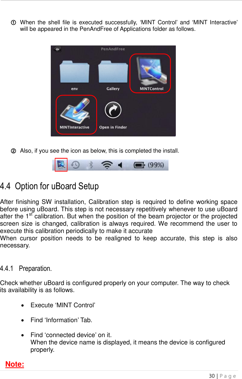 uBoard Installation Guide (V4.1)  30 | P a g e   ① When the shell file  is  executed  successfully,  ‘MINT Control’  and ‘MINT Interactive’ will be appeared in the PenAndFree of Applications folder as follows.                  ② Also, if you see the icon as below, this is completed the install.       4.4 .Option for uBoard Setup  After finishing SW installation, Calibration step is required to define working space before using uBoard. This step is not necessary repetitively whenever to use uBoard after the 1st calibration. But when the position of the beam projector or the projected screen size is changed, calibration is always required. We recommend the user to execute this calibration periodically to make it accurate When  cursor  position  needs  to  be  realigned  to  keep  accurate,  this  step  is  also necessary.     4.4.1 Preparation.  Check whether uBoard is configured properly on your computer. The way to check its availability is as follows.    Execute ‘MINT Control’    Find ‘Information’ Tab.    Find ‘connected device’ on it. When the device name is displayed, it means the device is configured properly.      Note: 