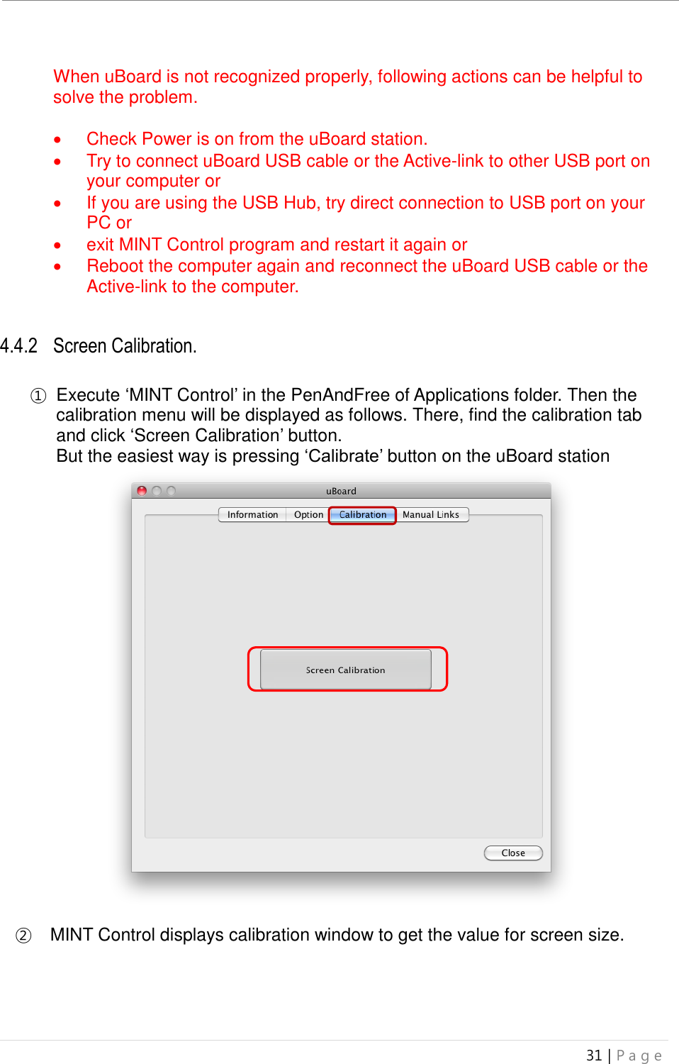 uBoard Installation Guide (V4.1)  31 | P a g e    When uBoard is not recognized properly, following actions can be helpful to solve the problem.    Check Power is on from the uBoard station.     Try to connect uBoard USB cable or the Active-link to other USB port on your computer or   If you are using the USB Hub, try direct connection to USB port on your PC or     exit MINT Control program and restart it again or   Reboot the computer again and reconnect the uBoard USB cable or the Active-link to the computer.   4.4.2 Screen Calibration.  ① Execute ‘MINT Control’ in the PenAndFree of Applications folder. Then the calibration menu will be displayed as follows. There, find the calibration tab and click ‘Screen Calibration’ button.   But the easiest way is pressing ‘Calibrate’ button on the uBoard station                           ②   MINT Control displays calibration window to get the value for screen size.     