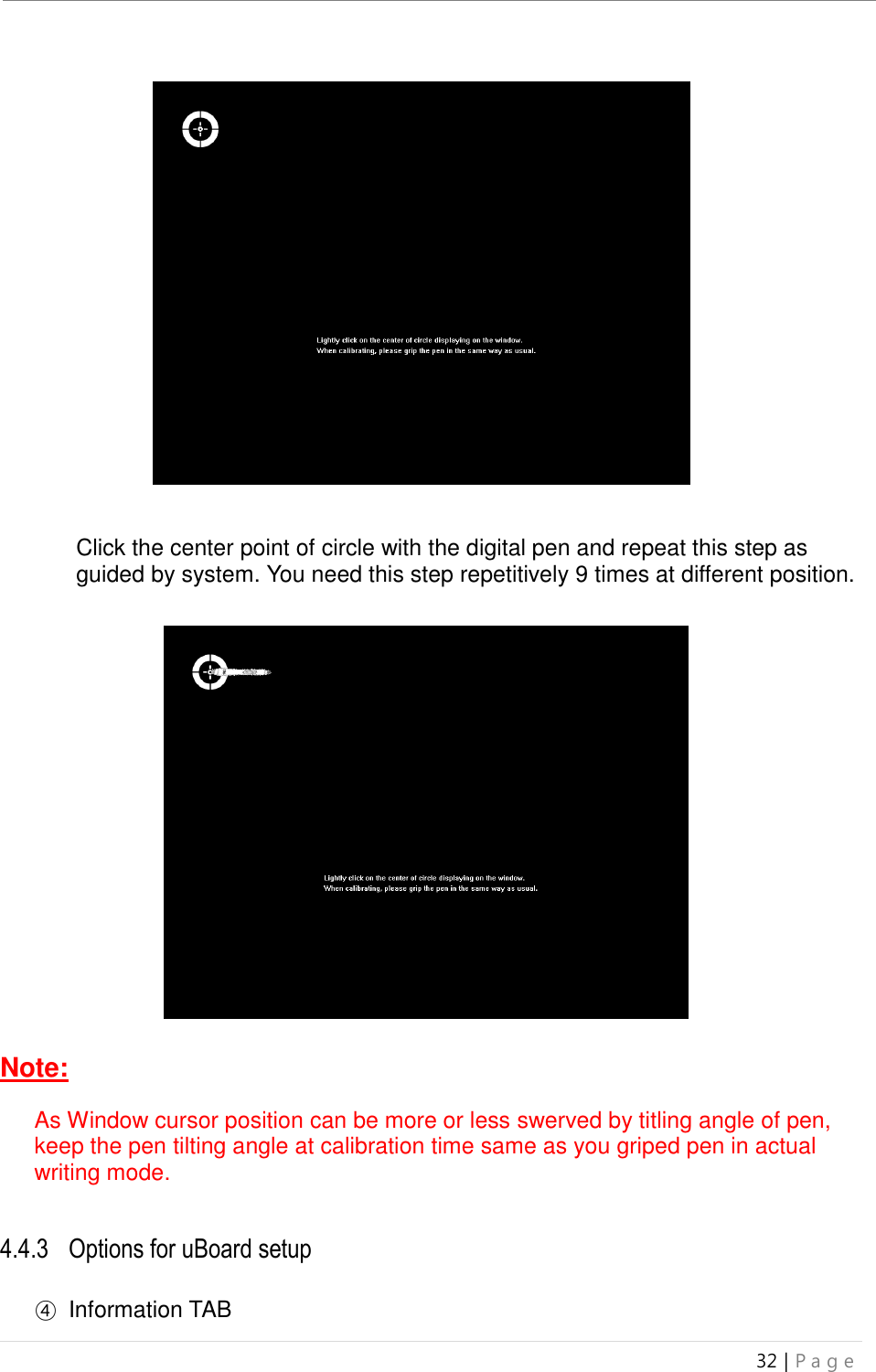 uBoard Installation Guide (V4.1)  32 | P a g e                     Click the center point of circle with the digital pen and repeat this step as guided by system. You need this step repetitively 9 times at different position.                         Note:  As Window cursor position can be more or less swerved by titling angle of pen, keep the pen tilting angle at calibration time same as you griped pen in actual writing mode.   4.4.3 Options for uBoard setup  ④  Information TAB 