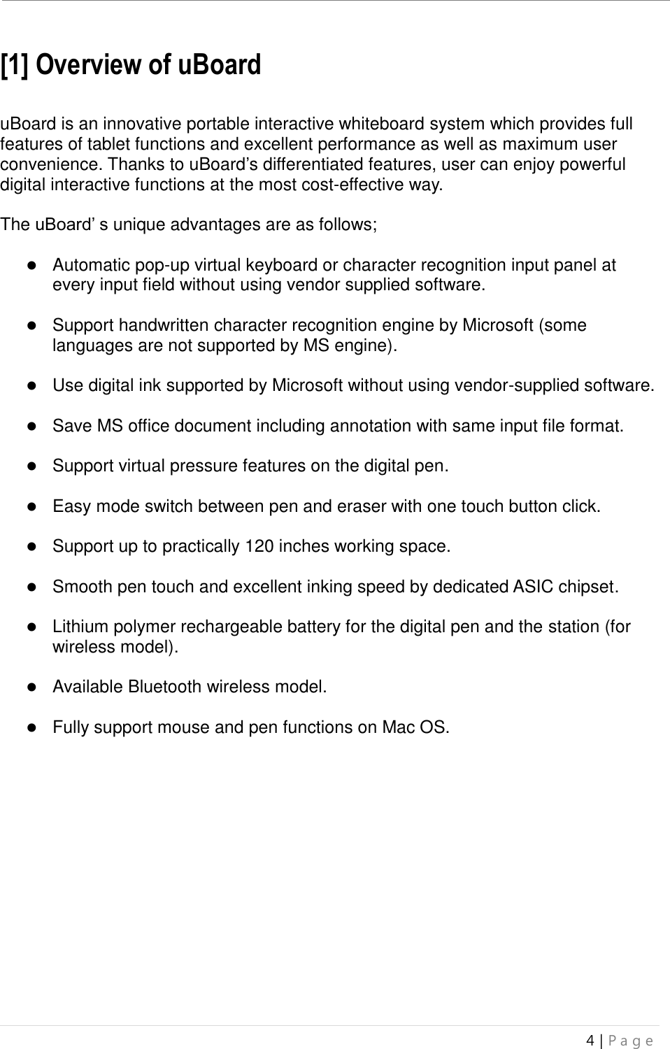 uBoard Installation Guide (V4.1)  4 | P a g e   [1] Overview of uBoard    uBoard is an innovative portable interactive whiteboard system which provides full features of tablet functions and excellent performance as well as maximum user convenience. Thanks to uBoard’s differentiated features, user can enjoy powerful digital interactive functions at the most cost-effective way.    The uBoard’ s unique advantages are as follows;   Automatic pop-up virtual keyboard or character recognition input panel at every input field without using vendor supplied software.   Support handwritten character recognition engine by Microsoft (some languages are not supported by MS engine).   Use digital ink supported by Microsoft without using vendor-supplied software.   Save MS office document including annotation with same input file format.     Support virtual pressure features on the digital pen.   Easy mode switch between pen and eraser with one touch button click.   Support up to practically 120 inches working space.   Smooth pen touch and excellent inking speed by dedicated ASIC chipset.   Lithium polymer rechargeable battery for the digital pen and the station (for wireless model).   Available Bluetooth wireless model.   Fully support mouse and pen functions on Mac OS.     