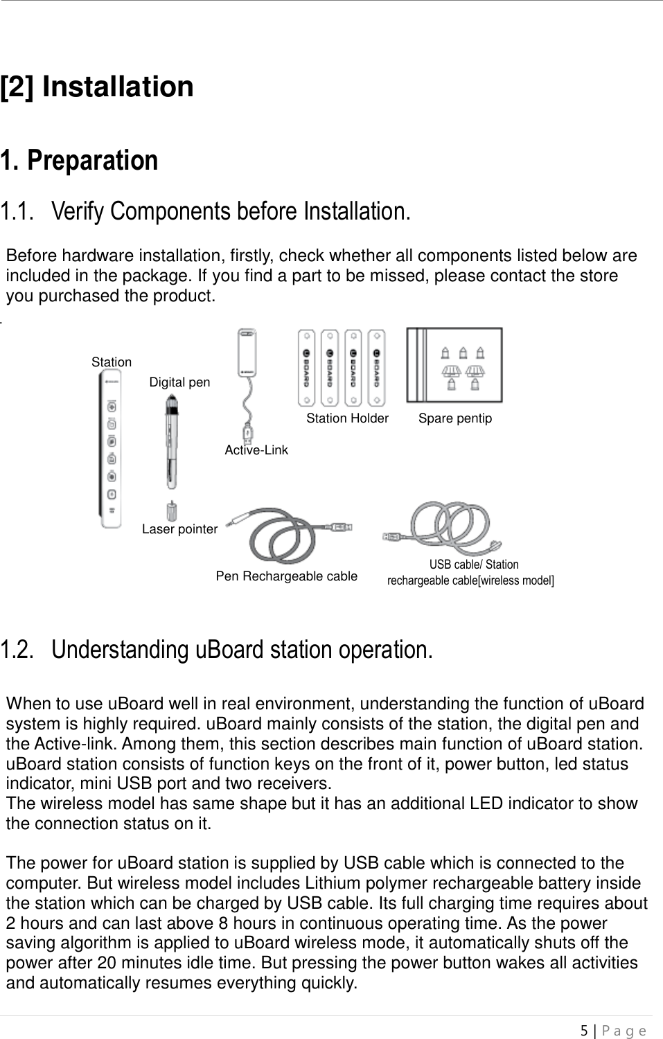 uBoard Installation Guide (V4.1)  5 | P a g e    [2] Installation   1. Preparation  1.1. Verify Components before Installation.  Before hardware installation, firstly, check whether all components listed below are included in the package. If you find a part to be missed, please contact the store you purchased the product. .                     1.2. Understanding uBoard station operation.   When to use uBoard well in real environment, understanding the function of uBoard system is highly required. uBoard mainly consists of the station, the digital pen and the Active-link. Among them, this section describes main function of uBoard station. uBoard station consists of function keys on the front of it, power button, led status indicator, mini USB port and two receivers. The wireless model has same shape but it has an additional LED indicator to show the connection status on it.    The power for uBoard station is supplied by USB cable which is connected to the computer. But wireless model includes Lithium polymer rechargeable battery inside the station which can be charged by USB cable. Its full charging time requires about 2 hours and can last above 8 hours in continuous operating time. As the power saving algorithm is applied to uBoard wireless mode, it automatically shuts off the power after 20 minutes idle time. But pressing the power button wakes all activities and automatically resumes everything quickly.    Station Station Digital pen Spare pentip Station Holder Active-Link Station Laser pointer    USB cable/ Station   rechargeable cable[wireless model] Pen Rechargeable cable 