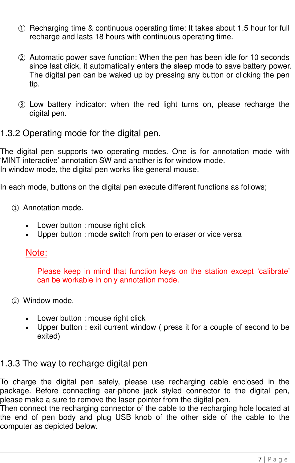 uBoard Installation Guide (V4.1)  7 | P a g e   ① Recharging time &amp; continuous operating time: It takes about 1.5 hour for full recharge and lasts 18 hours with continuous operating time.    ② Automatic power save function: When the pen has been idle for 10 seconds since last click, it automatically enters the sleep mode to save battery power. The digital pen can be waked up by pressing any button or clicking the pen tip.    ③ Low  battery  indicator:  when  the  red  light  turns  on,  please  recharge  the digital pen.    1.3.2 Operating mode for the digital pen.  The  digital  pen  supports  two  operating  modes.  One  is  for  annotation  mode  with ‘MINT interactive’ annotation SW and another is for window mode. In window mode, the digital pen works like general mouse.  In each mode, buttons on the digital pen execute different functions as follows;  ① Annotation mode.   Lower button : mouse right click  Upper button : mode switch from pen to eraser or vice versa  Note:  Please  keep  in  mind that  function keys on the  station  except  ‘calibrate’ can be workable in only annotation mode.  ② Window mode.   Lower button : mouse right click  Upper button : exit current window ( press it for a couple of second to be exited)   1.3.3 The way to recharge digital pen    To  charge  the  digital  pen  safely,  please  use  recharging  cable  enclosed  in  the package.  Before  connecting  ear-phone  jack  styled  connector  to  the  digital  pen, please make a sure to remove the laser pointer from the digital pen. Then connect the recharging connector of the cable to the recharging hole located at the  end  of  pen  body  and  plug  USB  knob  of  the  other  side  of  the  cable  to  the computer as depicted below.    