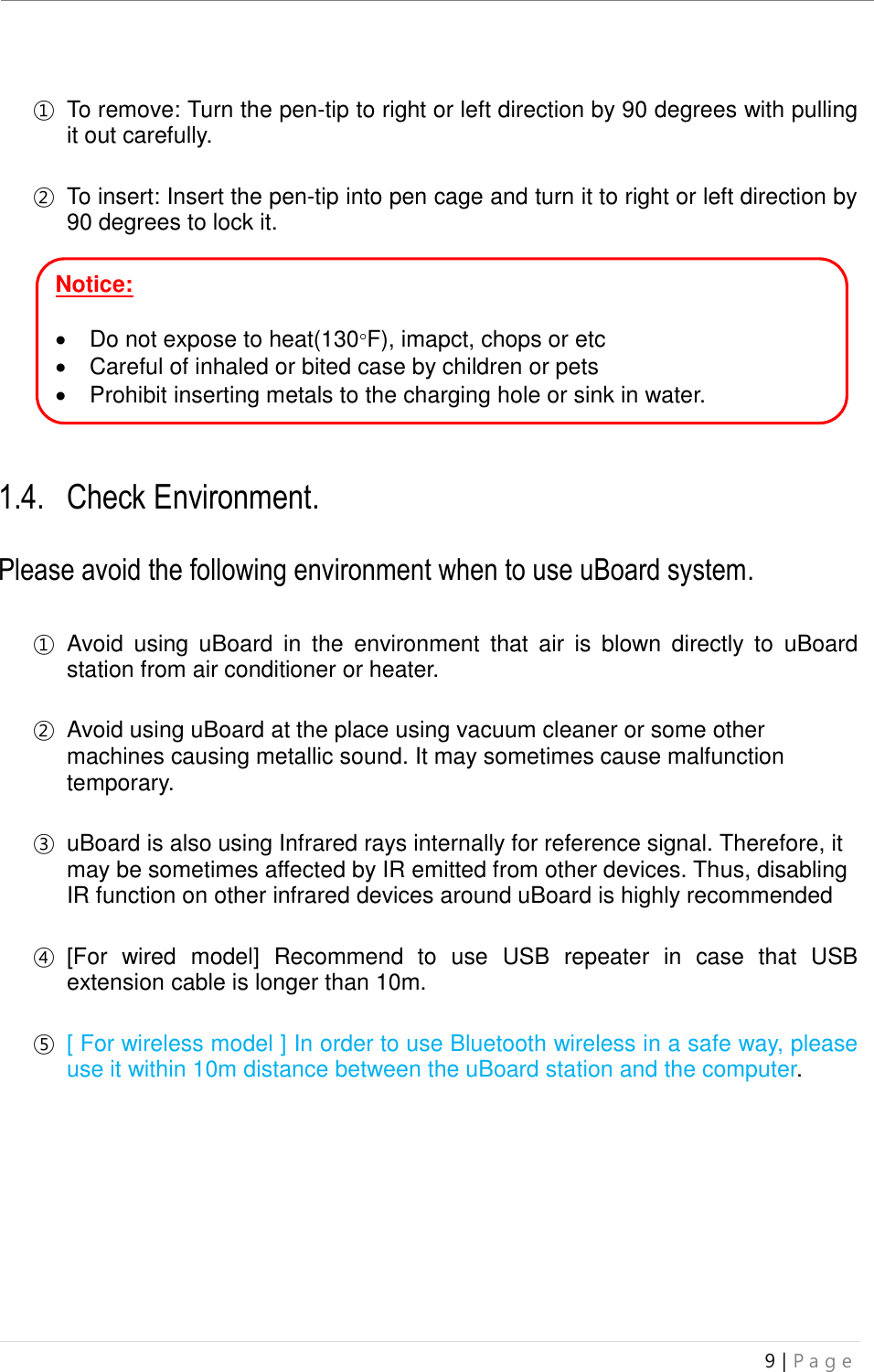 uBoard Installation Guide (V4.1)  9 | P a g e    ① To remove: Turn the pen-tip to right or left direction by 90 degrees with pulling it out carefully.  ② To insert: Insert the pen-tip into pen cage and turn it to right or left direction by 90 degrees to lock it.       Notice:      Do not expose to heat(130F), imapct, chops or etc   Careful of inhaled or bited case by children or pets   Prohibit inserting metals to the charging hole or sink in water.   1.4. Check Environment.  Please avoid the following environment when to use uBoard system.  ① Avoid  using  uBoard  in  the  environment  that  air  is  blown  directly  to  uBoard station from air conditioner or heater.  ② Avoid using uBoard at the place using vacuum cleaner or some other machines causing metallic sound. It may sometimes cause malfunction temporary.    ③ uBoard is also using Infrared rays internally for reference signal. Therefore, it may be sometimes affected by IR emitted from other devices. Thus, disabling IR function on other infrared devices around uBoard is highly recommended    ④ [For  wired  model]  Recommend  to  use  USB  repeater  in  case  that  USB extension cable is longer than 10m.  ⑤ [ For wireless model ] In order to use Bluetooth wireless in a safe way, please use it within 10m distance between the uBoard station and the computer.          