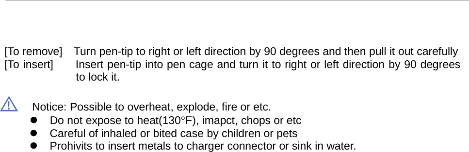 uBoard Hardware Installation Guide (V2.2)      8   [To remove]  Turn pen-tip to right or left direction by 90 degrees and then pull it out carefully [To insert]      Insert pen-tip into pen cage and turn it to right or left direction by 90 degrees to lock it.  Notice: Possible to overheat, explode, fire or etc.  Do not expose to heat(130°F), imapct, chops or etc  Careful of inhaled or bited case by children or pets  Prohivits to insert metals to charger connector or sink in water. 