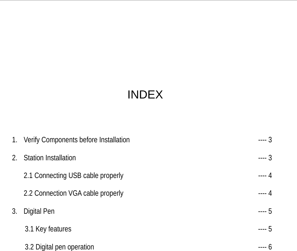 uBoard Hardware Installation Guide (V2.2)      2       INDEX    1. Verify Components before Installation     ---- 3  2. Station Installation        ---- 3  2.1 Connecting USB cable properly      ---- 4     2.2 Connection VGA cable properly      ---- 4  3. Digital Pen        ---- 5  3.1 Key features        ---- 5  3.2 Digital pen operation       ---- 6    