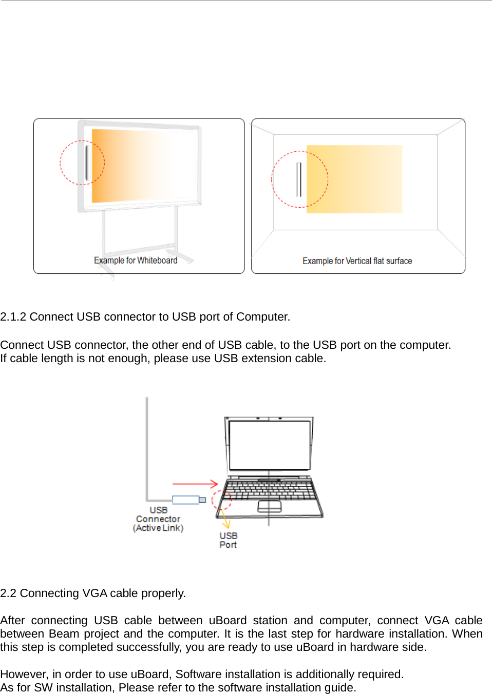 uBoard Hardware Installation Guide (V2.2)      4        2.1.2 Connect USB connector to USB port of Computer.  Connect USB connector, the other end of USB cable, to the USB port on the computer. If cable length is not enough, please use USB extension cable.                2.2 Connecting VGA cable properly.  After connecting USB cable between uBoard station and computer, connect  VGA cable between Beam project and the computer. It is the last step for hardware installation. When this step is completed successfully, you are ready to use uBoard in hardware side.    However, in order to use uBoard, Software installation is additionally required.   As for SW installation, Please refer to the software installation guide.     