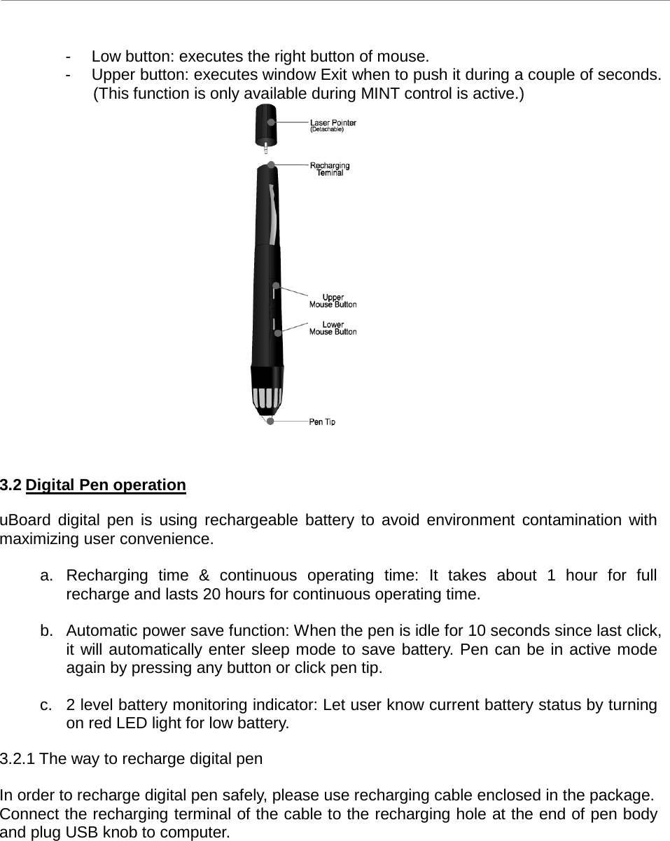 uBoard Hardware Installation Guide (V2.2)      6  -  Low button: executes the right button of mouse. -  Upper button: executes window Exit when to push it during a couple of seconds. (This function is only available during MINT control is active.)     3.2 Digital Pen operation  uBoard digital pen is using rechargeable battery to avoid environment contamination with maximizing user convenience.    a. Recharging time &amp; continuous operating time: It takes about 1 hour for full recharge and lasts 20 hours for continuous operating time.    b. Automatic power save function: When the pen is idle for 10 seconds since last click, it will automatically enter sleep mode to save battery. Pen can be in active mode again by pressing any button or click pen tip.    c.  2 level battery monitoring indicator: Let user know current battery status by turning on red LED light for low battery.    3.2.1 The way to recharge digital pen    In order to recharge digital pen safely, please use recharging cable enclosed in the package.   Connect the recharging terminal of the cable to the recharging hole at the end of pen body and plug USB knob to computer. 