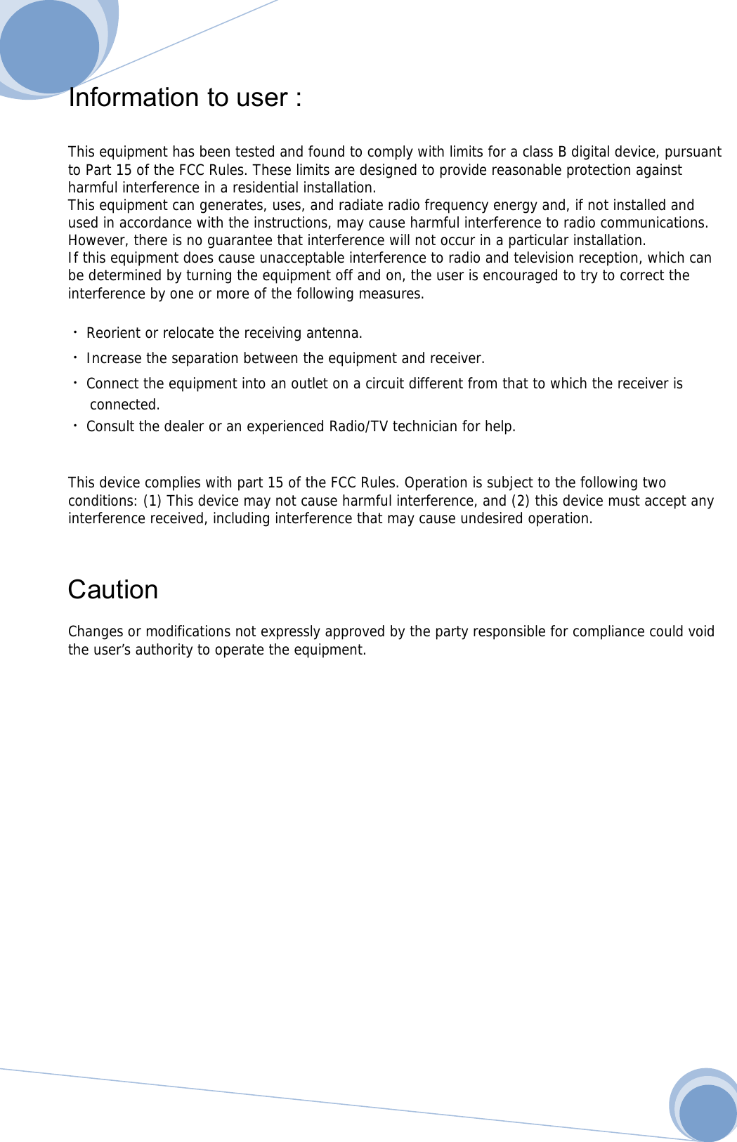      Information to user :    This equipment has been tested and found to comply with limits for a class B digital device, pursuant to Part 15 of the FCC Rules. These limits are designed to provide reasonable protection against harmful interference in a residential installation. This equipment can generates, uses, and radiate radio frequency energy and, if not installed and used in accordance with the instructions, may cause harmful interference to radio communications. However, there is no guarantee that interference will not occur in a particular installation. If this equipment does cause unacceptable interference to radio and television reception, which can be determined by turning the equipment off and on, the user is encouraged to try to correct the interference by one or more of the following measures.  ᆞReorient or relocate the receiving antenna. ᆞIncrease the separation between the equipment and receiver. ᆞConnect the equipment into an outlet on a circuit different from that to which the receiver is  connected. ᆞConsult the dealer or an experienced Radio/TV technician for help.   This device complies with part 15 of the FCC Rules. Operation is subject to the following two conditions: (1) This device may not cause harmful interference, and (2) this device must accept any interference received, including interference that may cause undesired operation.    Caution  Changes or modifications not expressly approved by the party responsible for compliance could void the user’s authority to operate the equipment.              