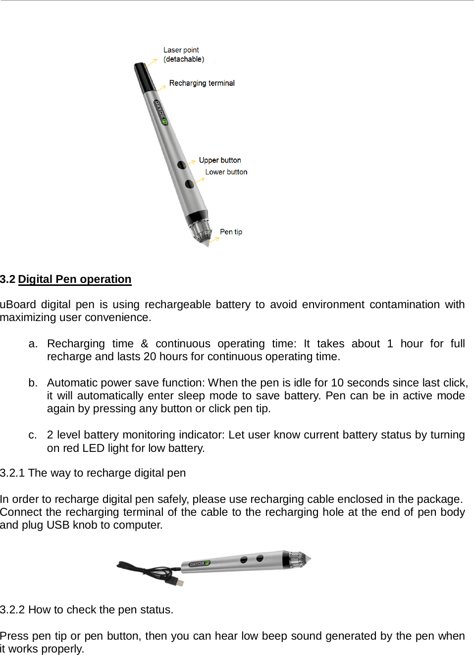 uBoard Hardware Installation Guide (V2.2)  PenAndFree Co.,Ltd, 2010    6                      3.2 Digital Pen operation  uBoard digital pen is using rechargeable battery to avoid environment contamination with maximizing user convenience.    a. Recharging time &amp; continuous operating time: It takes about 1 hour for full recharge and lasts 20 hours for continuous operating time.    b. Automatic power save function: When the pen is idle for 10 seconds since last click, it will automatically enter sleep mode to save battery. Pen can be in active mode again by pressing any button or click pen tip.    c.  2 level battery monitoring indicator: Let user know current battery status by turning on red LED light for low battery.    3.2.1 The way to recharge digital pen    In order to recharge digital pen safely, please use recharging cable enclosed in the package.   Connect the recharging terminal of the cable to the recharging hole at the end of pen body and plug USB knob to computer.      3.2.2 How to check the pen status.    Press pen tip or pen button, then you can hear low beep sound generated by the pen when it works properly. 