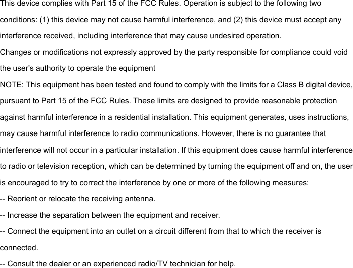  This device complies with Part 15 of the FCC Rules. Operation is subject to the following two conditions: (1) this device may not cause harmful interference, and (2) this device must accept any interference received, including interference that may cause undesired operation.   Changes or modifications not expressly approved by the party responsible for compliance could void the user's authority to operate the equipment NOTE: This equipment has been tested and found to comply with the limits for a Class B digital device, pursuant to Part 15 of the FCC Rules. These limits are designed to provide reasonable protection against harmful interference in a residential installation. This equipment generates, uses instructions, may cause harmful interference to radio communications. However, there is no guarantee that interference will not occur in a particular installation. If this equipment does cause harmful interference to radio or television reception, which can be determined by turning the equipment off and on, the user is encouraged to try to correct the interference by one or more of the following measures: -- Reorient or relocate the receiving antenna.   -- Increase the separation between the equipment and receiver.   -- Connect the equipment into an outlet on a circuit different from that to which the receiver is connected.  -- Consult the dealer or an experienced radio/TV technician for help.