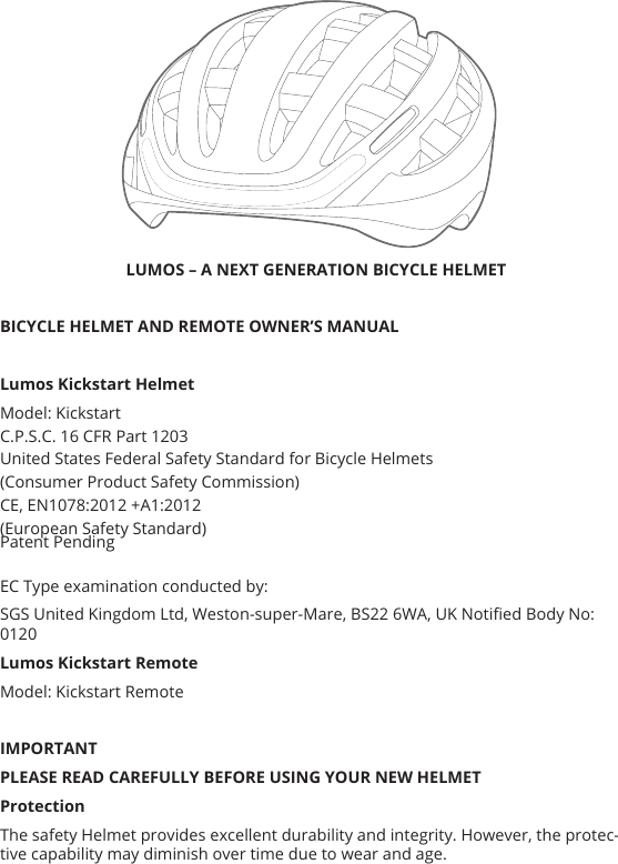  LUMOS – A NEXT GENERATION BICYCLE HELMET BICYCLE HELMET AND REMOTE OWNER’S MANUAL Lumos Kickstart HelmetModel: KickstartC.P.S.C. 16 CFR Part 1203United States Federal Safety Standard for Bicycle Helmets(Consumer Product Safety Commission)CE, EN1078:2012 +A1:2012 (European Safety Standard)EC Type examination conducted by: SGS United Kingdom Ltd, Weston-super-Mare, BS22 6WA, UK Notied Body No: 0120 Lumos Kickstart RemoteModel: Kickstart RemoteIMPORTANTPLEASE READ CAREFULLY BEFORE USING YOUR NEW HELMETProtectionThe safety Helmet provides excellent durability and integrity. However, the protec-tive capability may diminish over time due to wear and age. Patent Pending
