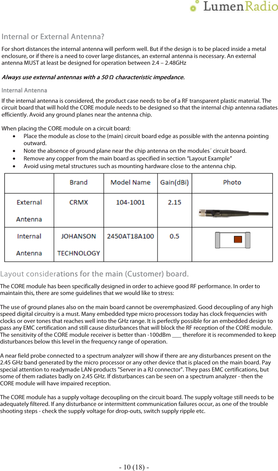    - 10 (18) - Internal or EInternal or EInternal or EInternal or External Antenna?xternal Antenna?xternal Antenna?xternal Antenna?    For short distances the internal antenna will perform well. But if the design is to be placed inside a metal enclosure, or if there is a need to cover large distances, an external antenna is necessary. An external antenna MUST at least be designed for operation between 2.4 &ndash; 2.48GHz  Always use external antennas with a 50 Always use external antennas with a 50 Always use external antennas with a 50 Always use external antennas with a 50 &sigmaf;    characteristic impedancecharacteristic impedancecharacteristic impedancecharacteristic impedance....    Internal AntennaInternal AntennaInternal AntennaInternal Antenna    If the internal antenna is considered, the product case needs to be of a RF transparent plastic material. The circuit board that will hold the CORE module needs to be designed so that the internal chip antenna radiates efficiently. Avoid any ground planes near the antenna chip.  When placing the CORE module on a circuit board: &bull;Place the module as close to the (main) circuit board edge as possible with the antenna pointing outward. &bull;Note the absence of ground plane near the chip antenna on the modules&acute; circuit board. &bull;Remove any copper from the main board as specified in section &ldquo;Layout Example&rdquo; &bull;Avoid using metal structures such as mounting hardware close to the antenna chip.        Layout considerations for the main ations for the main ations for the main ations for the main (Customer) (Customer) (Customer) (Customer) board.board.board.board.    The CORE module has been specifically designed in order to achieve good RF performance. In order to maintain this, there are some guidelines that we would like to stress:  The use of ground planes also on the main board cannot be overemphasized. Good decoupling of any high speed digital circuitry is a must. Many embedded type micro processors today has clock frequencies with clocks or over tones that reaches well into the GHz range. It is perfectly possible for an embedded design to pass any EMC certification and still cause disturbances that will block the RF reception of the CORE module. The sensitivity of the CORE module receiver is better than -100dBm ___ therefore it is recommended to keep disturbances below this level in the frequency range of operation.  A near field probe connected to a spectrum analyzer will show if there are any disturbances present on the 2.45 GHz band generated by the micro processor or any other device that is placed on the main board. Pay special attention to readymade LAN-products "Server in a RJ connector". They pass EMC certifications, but some of them radiates badly on 2.45 GHz. If disturbances can be seen on a spectrum analyzer - then the CORE module will have impaired reception.  The CORE module has a supply voltage decoupling on the circuit board. The supply voltage still needs to be adequately filtered. If any disturbance or intermittent communication failures occur, as one of the trouble shooting steps - check the supply voltage for drop-outs, switch supply ripple etc.      