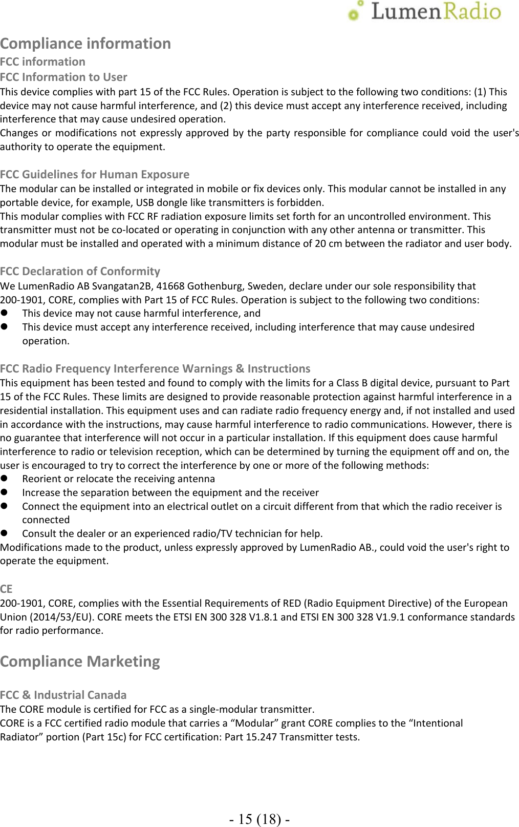 - 15 (18) - ComplianceinformationFCCinformationFCCInformationtoUserThisdevicecomplieswithpart15oftheFCCRules.Operationissubjecttothefollowingtwoconditions:(1)Thisdevicemaynotcauseharmfulinterference,and(2)thisdevicemustacceptanyinterferencereceived,includinginterferencethatmaycauseundesiredoperation.Changesormodificationsnotexpresslyapprovedbythepartyresponsibleforcompliancecouldvoidtheuser'sauthoritytooperatetheequipment.FCCGuidelinesforHumanExposureThemodularcanbeinstalledorintegratedinmobileorfixdevicesonly.Thismodularcannotbeinstalledinanyportabledevice,forexample,USBdongleliketransmittersisforbidden.ThismodularcomplieswithFCCRFradiationexposurelimitssetforthforanuncontrolledenvironment.Thistransmittermustnotbeco‐locatedoroperatinginconjunctionwithanyotherantennaortransmitter.Thismodularmustbeinstalledandoperatedwithaminimumdistanceof20cmbetweentheradiatoranduserbody.FCCDeclarationofConformityWeLumenRadioABSvangatan2B,41668Gothenburg,Sweden,declareunderoursoleresponsibilitythat200‐1901,CORE,complieswithPart15ofFCCRules.Operationissubjecttothefollowingtwoconditions: Thisdevicemaynotcauseharmfulinterference,and Thisdevicemustacceptanyinterferencereceived,includinginterferencethatmaycauseundesiredoperation.FCCRadioFrequencyInterferenceWarnings&amp;InstructionsThisequipmenthasbeentestedandfoundtocomplywiththelimitsforaClassBdigitaldevice,pursuanttoPart15oftheFCCRules.Theselimitsaredesignedtoprovidereasonableprotectionagainstharmfulinterferenceinaresidentialinstallation.Thisequipmentusesandcanradiateradiofrequencyenergyand,ifnotinstalledandusedinaccordancewiththeinstructions,maycauseharmfulinterferencetoradiocommunications.However,thereisnoguaranteethatinterferencewillnotoccurinaparticularinstallation.Ifthisequipmentdoescauseharmfulinterferencetoradioortelevisionreception,whichcanbedeterminedbyturningtheequipmentoffandon,theuserisencouragedtotrytocorrecttheinterferencebyoneormoreofthefollowingmethods: Reorientorrelocatethereceivingantenna Increasetheseparationbetweentheequipmentandthereceiver Connecttheequipmentintoanelectricaloutletonacircuitdifferentfromthatwhichtheradioreceiverisconnected Consultthedealeroranexperiencedradio/TVtechnicianforhelp.Modificationsmadetotheproduct,unlessexpresslyapprovedbyLumenRadioAB.,couldvoidtheuser'srighttooperatetheequipment.CE200‐1901,CORE,complieswiththeEssentialRequirementsofRED(RadioEquipmentDirective)oftheEuropeanUnion(2014/53/EU).COREmeetstheETSIEN300328V1.8.1andETSIEN300328V1.9.1conformancestandardsforradioperformance.ComplianceMarketingFCC&amp;IndustrialCanadaTheCOREmoduleiscertifiedforFCCasasingle‐modulartransmitter.COREisaFCCcertifiedradiomodulethatcarriesa&ldquo;Modular&rdquo;grantCOREcompliestothe&ldquo;IntentionalRadiator&rdquo;portion(Part15c)forFCCcertification:Part15.247Transmittertests. 