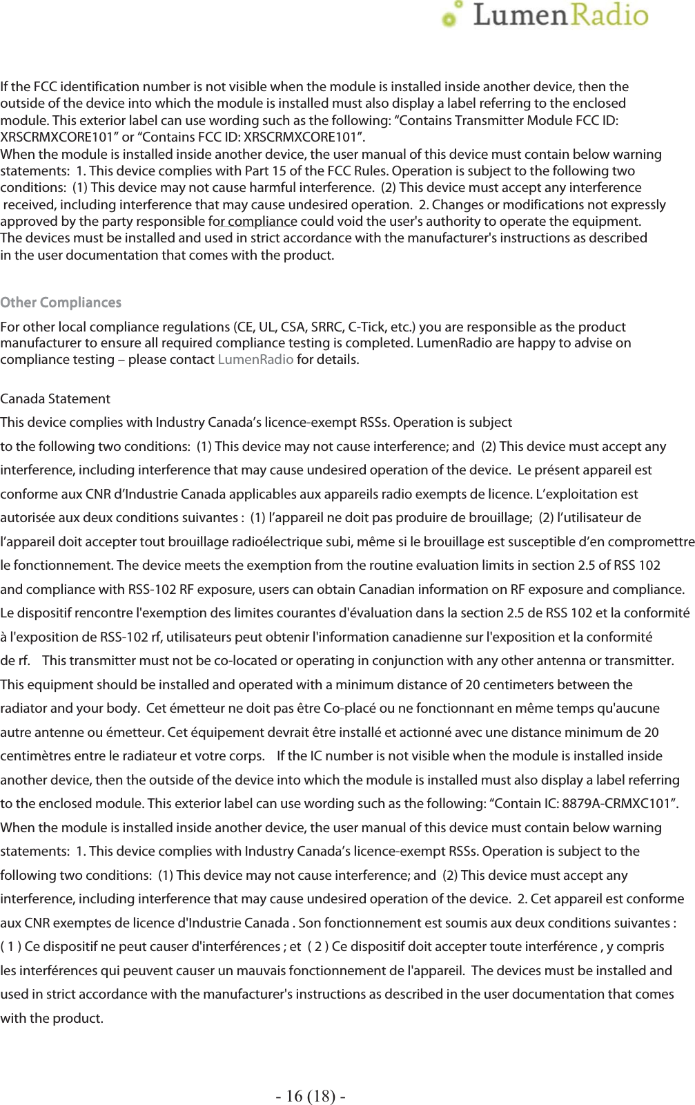  - 16 (18) - If the FCC identification number is not visible when the module is installed inside another device, then theoutside of the device into which the module is installed must also display a label referring to the enclosed module. This exterior label can use wording such as the following: &ldquo;Contains Transmitter Module FCC ID: XRSCRMXCORE101&rdquo; or &ldquo;Contains FCC ID: XRSCRMXCORE101&rdquo;.When the module is installed inside another device, the user manual of this device must contain below warning statements:  1. This device complies with Part 15 of the FCC Rules. Operation is subject to the following two conditions:  (1) This device may not cause harmful interference.  (2) This device must accept any interference received, including interference that may cause undesired operation.  2. Changes or modifications not expressly approved by the party responsible for compliance could void the user's authority to operate the equipment.  The devices must be installed and used in strict accordance with the manufacturer's instructions as described in the user documentation that comes with the product.    Other CompliancesOther CompliancesOther CompliancesOther Compliances    For other local compliance regulations (CE, UL, CSA, SRRC, C-Tick, etc.) you are responsible as the product manufacturer to ensure all required compliance testing is completed. LumenRadio are happy to advise on compliance testing &ndash; please contact LumenRadio for details.  Canada Statement    This device complies with Industry Canada&rsquo;s licence-exempt RSSs. Operation is subject to the following two conditions:  (1) This device may not cause interference; and  (2) This device must accept any interference, including interference that may cause undesired operation of the device.  Le pr&eacute;sent appareil est conforme aux CNR d&rsquo;Industrie Canada applicables aux appareils radio exempts de licence. L&rsquo;exploitation est autoris&eacute;e aux deux conditions suivantes :  (1) l&rsquo;appareil ne doit pas produire de brouillage;  (2) l&rsquo;utilisateur de l&rsquo;appareil doit accepter tout brouillage radio&eacute;lectrique subi, m&ecirc;me si le brouillage est susceptible d&rsquo;en compromettre le fonctionnement. The device meets the exemption from the routine evaluation limits in section 2.5 of RSS 102 and compliance with RSS-102 RF exposure, users can obtain Canadian information on RF exposure and compliance.   Le dispositif rencontre l'exemption des limites courantes d'&eacute;valuation dans la section 2.5 de RSS 102 et la conformit&eacute; &agrave; l'exposition de RSS-102 rf, utilisateurs peut obtenir l'information canadienne sur l'exposition et la conformit&eacute; de rf.    This transmitter must not be co-located or operating in conjunction with any other antenna or transmitter. This equipment should be installed and operated with a minimum distance of 20 centimeters between the radiator and your body.  Cet &eacute;metteur ne doit pas &ecirc;tre Co-plac&eacute; ou ne fonctionnant en m&ecirc;me temps qu'aucune autre antenne ou &eacute;metteur. Cet &eacute;quipement devrait &ecirc;tre install&eacute; et actionn&eacute; avec une distance minimum de 20 centim&egrave;tres entre le radiateur et votre corps.    If the IC number is not visible when the module is installed inside another device, then the outside of the device into which the module is installed must also display a label referring to the enclosed module. This exterior label can use wording such as the following: &ldquo;Contain IC: 8879A-CRMXC101&rdquo;.    When the module is installed inside another device, the user manual of this device must contain below warning statements:  1. This device complies with Industry Canada&rsquo;s licence-exempt RSSs. Operation is subject to the following two conditions:  (1) This device may not cause interference; and  (2) This device must accept any interference, including interference that may cause undesired operation of the device.  2. Cet appareil est conforme aux CNR exemptes de licence d'Industrie Canada . Son fonctionnement est soumis aux deux conditions suivantes :  ( 1 ) Ce dispositif ne peut causer d'interf&eacute;rences ; et  ( 2 ) Ce dispositif doit accepter toute interf&eacute;rence , y compris les interf&eacute;rences qui peuvent causer un mauvais fonctionnement de l'appareil.  The devices must be installed and used in strict accordance with the manufacturer's instructions as described in the user documentation that comes with the product.        