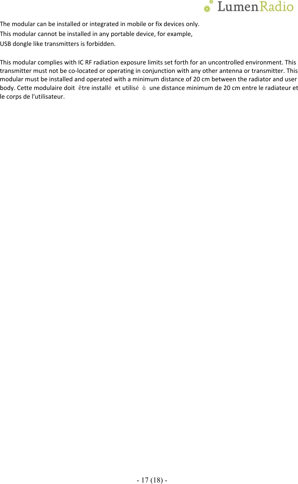 - 17 (18) - Themodularcanbeinstalledorintegratedinmobileorfixdevicesonly.Thismodularcannotbeinstalledinanyportabledevice,forexample,USBdongleliketransmittersisforbidden.ThismodularcomplieswithICRFradiationexposurelimitssetforthforanuncontrolledenvironment.Thistransmittermustnotbeco‐locatedoroperatinginconjunctionwithanyotherantennaortransmitter.Thismodularmustbeinstalledandoperatedwithaminimumdistanceof20cmbetweentheradiatoranduserbody.Cettemodulairedoit&ecirc;treinstall&eacute;etutilis&eacute;&agrave;unedistanceminimumde20cmentreleradiateuretlecorpsdel'utilisateur. 