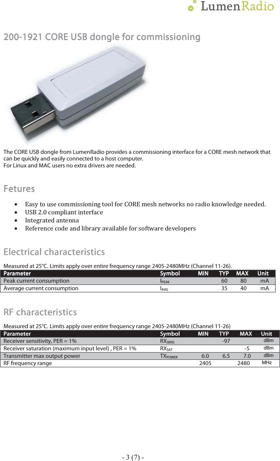    200200200200----1921 CORE USB dongle for commissioning1921 CORE USB dongle for commissioning1921 CORE USB dongle for commissioning1921 CORE USB dongle for commissioning         The CORE USB dongle from LumenRadio provides a commissioning interface for a CORE mesh network that can be quickly and easily connected to a host computer.  For Linux and MAC users no extra drivers are needed. FeturesFeturesFeturesFetures    &bull;Ǥ&bull;ʹǤͲ&bull;&bull;Electrical characteristicsElectrical characteristicsElectrical characteristicsElectrical characteristics    Measured at 25&deg;C. Limits apply over entire frequency range 2405-2480MHz (Channel 11-26). ParameterParameterParameterParameter    SymbolSymbolSymbolSymbol    MINMINMINMIN    TYPTYPTYPTYP    MAXMAXMAXMAX    UnitUnitUnitUnit    Peak current consumption  IPEAK   60  80  mA Average current consumption  IAVG  35 40 mA RF characteristicsRF characteristicsRF characteristicsRF characteristics    Measured at 25&deg;C. Limits apply over entire frequency range 2405-2480MHz (Channel 11-26) ParameterParameterParameterParameter    SymbolSymbolSymbolSymbol    MINMINMINMIN    TYPTYPTYPTYP    MAXMAXMAXMAX    UnitUnitUnitUnit    Receiver sensitivity, PER = 1%  RXSENS   -97   dBm Receiver saturation (maximum input level) , PER = 1%  RXSAT    -5 dBm Transmitter max output power        TXPOWER  6.0  6.5  7.0 dBm RF frequency range    2405    2480 MHz  