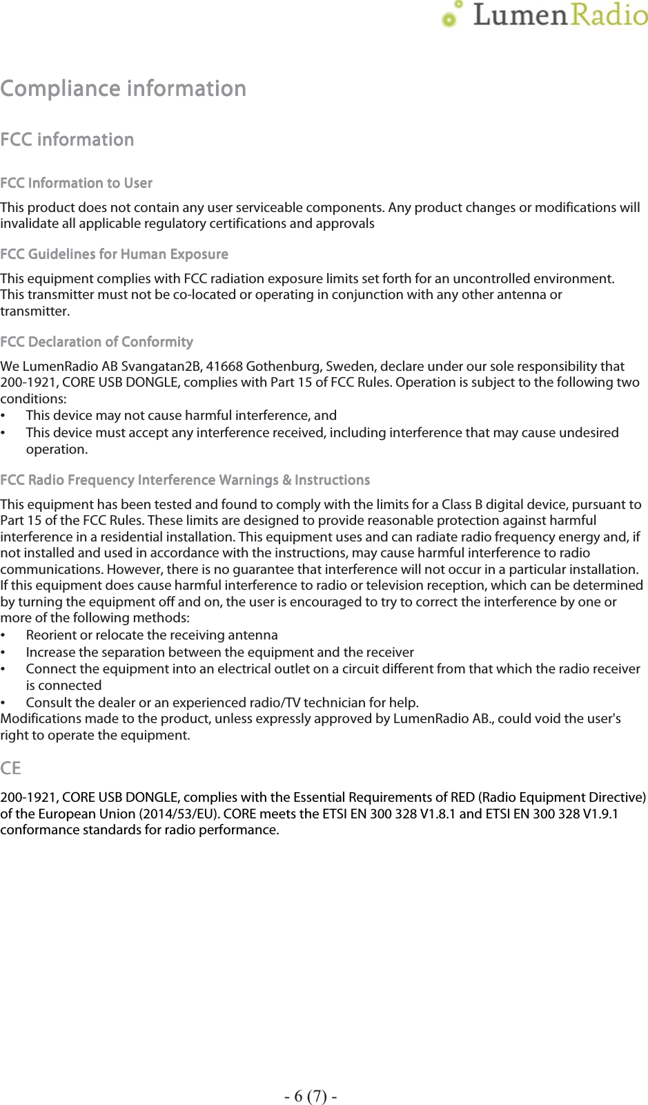   7 Compliance informationCompliance informationCompliance informationCompliance information    FCC informationFCC informationFCC informationFCC information    FCC Information to UserFCC Information to UserFCC Information to UserFCC Information to User    This product does not contain any user serviceable components. Any product changes or modifications will invalidate all applicable regulatory certifications and approvals FCC Guidelines for Human ExposureFCC Guidelines for Human ExposureFCC Guidelines for Human ExposureFCC Guidelines for Human Exposure    This equipment complies with FCC radiation exposure limits set forth for an uncontrolled environment. This transmitter must not be co-located or operating in conjunction with any other antenna or transmitter. FCC Declaration oFCC Declaration oFCC Declaration oFCC Declaration of Conformityf Conformityf Conformityf Conformity    We LumenRadio AB Svangatan2B, 41668 Gothenburg, Sweden, declare under our sole responsibility that 200-1921, CORE USB DONGLE, complies with Part 15 of FCC Rules. Operation is subject to the following two conditions: This device may not cause harmful interference, and This device must accept any interference received, including interference that may cause undesired operation. FCC Radio Frequency Interference Warnings &amp; InstructionsFCC Radio Frequency Interference Warnings &amp; InstructionsFCC Radio Frequency Interference Warnings &amp; InstructionsFCC Radio Frequency Interference Warnings &amp; Instructions    This equipment has been tested and found to comply with the limits for a Class B digital device, pursuant to Part 15 of the FCC Rules. These limits are designed to provide reasonable protection against harmful interference in a residential installation. This equipment uses and can radiate radio frequency energy and, if not installed and used in accordance with the instructions, may cause harmful interference to radio communications. However, there is no guarantee that interference will not occur in a particular installation. If this equipment does cause harmful interference to radio or television reception, which can be determined by turning the equipment off and on, the user is encouraged to try to correct the interference by one or more of the following methods: Reorient or relocate the receiving antenna Increase the separation between the equipment and the receiver Connect the equipment into an electrical outlet on a circuit different from that which the radio receiver is connected Consult the dealer or an experienced radio/TV technician for help. Modifications made to the product, unless expressly approved by LumenRadio AB., could void the user's right to operate the equipment. CECECECE    200-1921, CORE USB DONGLE, complies with the Essential Requirements of RED (Radio Equipment Directive) of the European Union (2014/53/EU). CORE meets the ETSI EN 300 328 V1.8.1 and ETSI EN 300 328 V1.9.1 conformance standards for radio performance.   