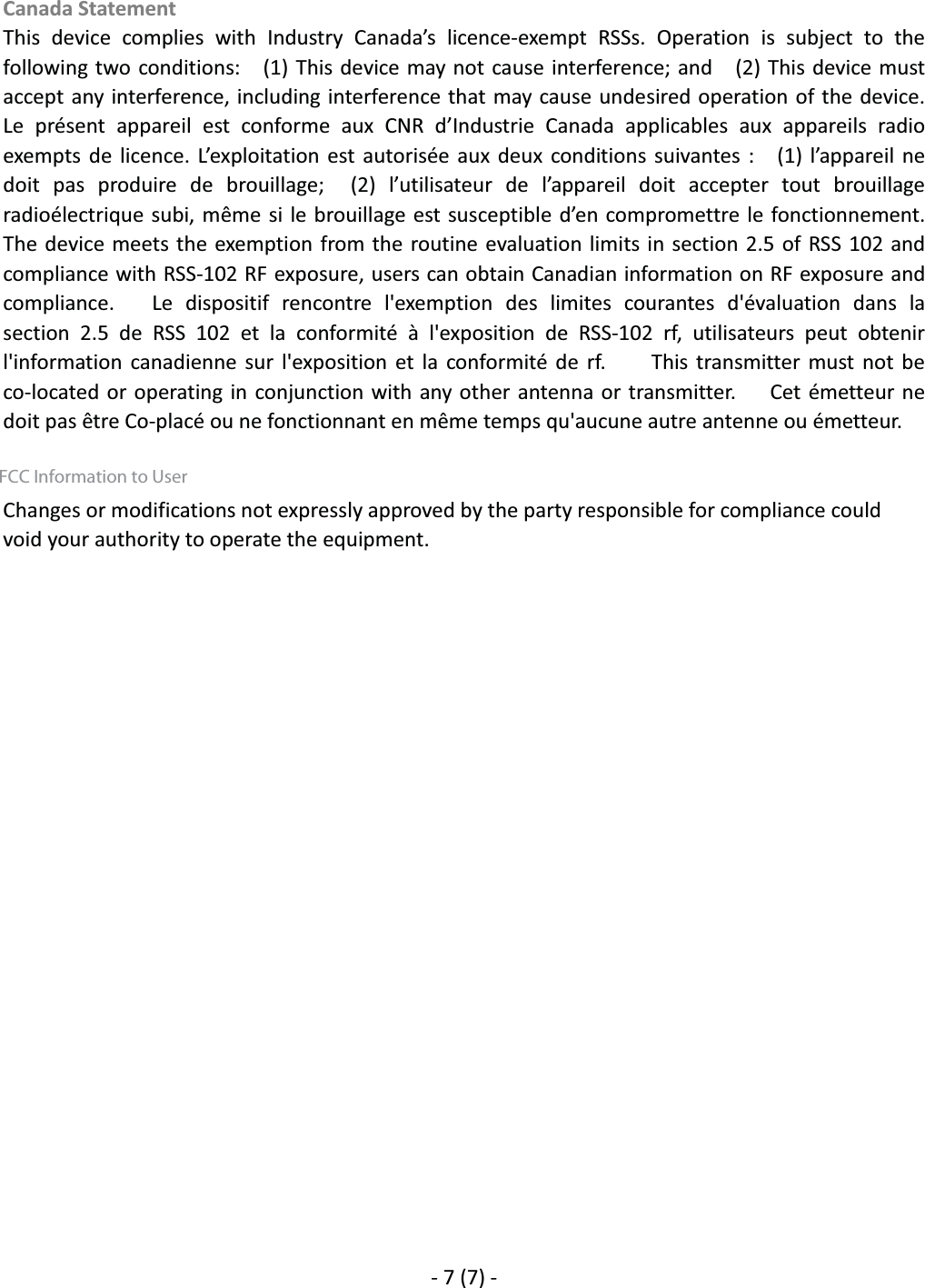 Canada Statement     This  device  complies  with  Industry  Canada&rsquo;s  licence-exempt  RSSs.  Operation  is  subject  to  the following two conditions:    (1) This device may  not cause interference; and    (2) This  device  must accept any interference, including interference that  may cause undesired operation of the device.   Le  pr&eacute;sent  appareil  est  conforme  aux  CNR  d&rsquo;Industrie  Canada  applicables  aux  appareils  radio exempts  de  licence.  L&rsquo;exploitation est  autoris&eacute;e aux  deux  conditions  suivantes :    (1) l&rsquo;appareil ne doit  pas  produire  de  brouillage;    (2)  l&rsquo;utilisateur  de  l&rsquo;appareil  doit  accepter  tout  brouillage radio&eacute;lectrique subi, m&ecirc;me si  le brouillage est susceptible  d&rsquo;en compromettre le fonctionnement.    The device meets the exemption from  the routine  evaluation limits in  section 2.5 of RSS 102  and compliance with RSS-102 RF exposure, users can obtain Canadian information on RF exposure and compliance.   Le dispositif rencontre l'exemption des limites courantes d'&eacute;valuation dans la section  2.5  de  RSS  102  et  la  conformit&eacute;  &agrave;  l'exposition  de  RSS-102  rf,  utilisateurs  peut  obtenir l'information canadienne sur l'exposition et la conformit&eacute; de rf.    This transmitter must not be co-located or operating in conjunction with any other antenna or transmitter.   Cet &eacute;metteur ne doit pas &ecirc;tre Co-plac&eacute; ou ne fonctionnant en m&ecirc;me temps qu'aucune autre antenne ou &eacute;metteur.      Changes or modifications not expressly approved by the party responsible for compliance could void your authority to operate the equipment.                         - 7 (7) - FCC Information to User