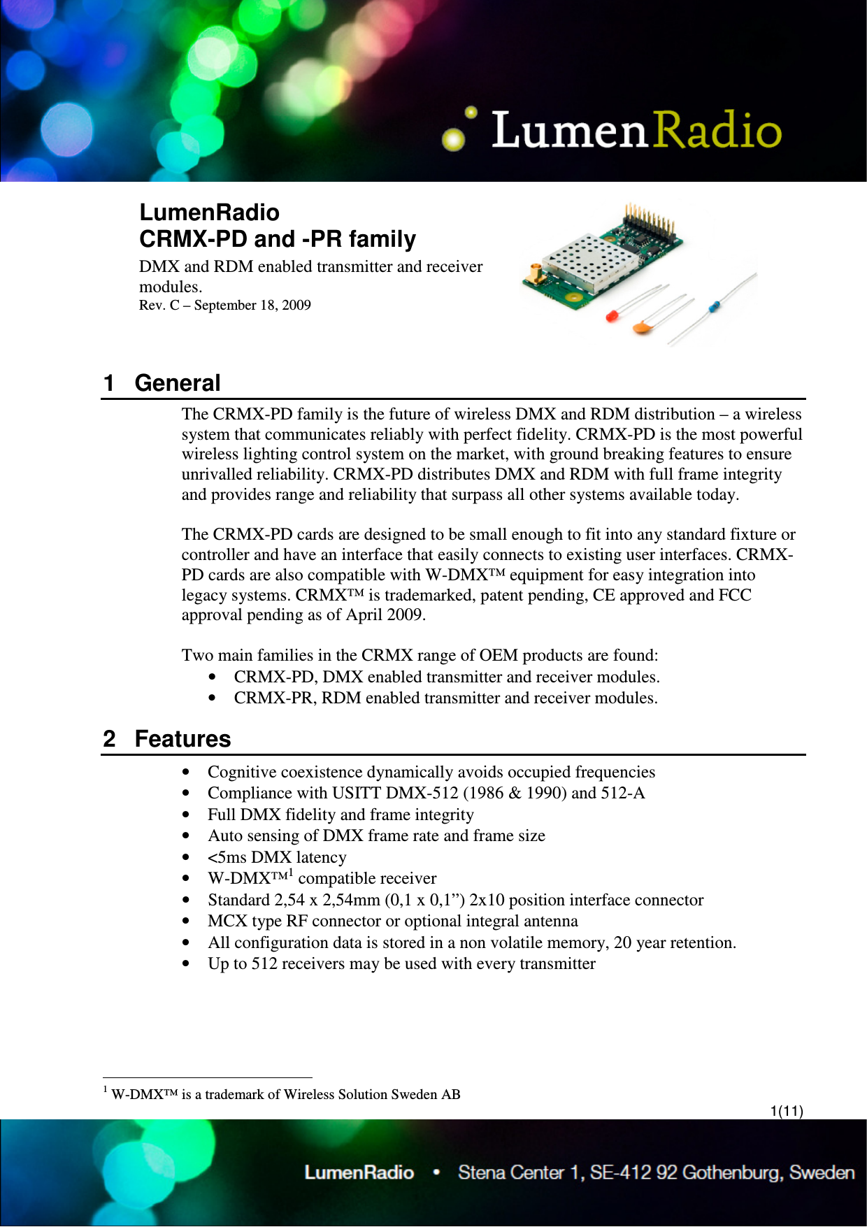 1(11) LumenRadio  CRMX-PD and -PR family DMX and RDM enabled transmitter and receiver modules. Rev. C &ndash; September 18, 2009  1  General The CRMX-PD family is the future of wireless DMX and RDM distribution &ndash; a wireless system that communicates reliably with perfect fidelity. CRMX-PD is the most powerful wireless lighting control system on the market, with ground breaking features to ensure unrivalled reliability. CRMX-PD distributes DMX and RDM with full frame integrity and provides range and reliability that surpass all other systems available today.  The CRMX-PD cards are designed to be small enough to fit into any standard fixture or controller and have an interface that easily connects to existing user interfaces. CRMX-PD cards are also compatible with W-DMX&trade; equipment for easy integration into legacy systems. CRMX&trade; is trademarked, patent pending, CE approved and FCC approval pending as of April 2009.   Two main families in the CRMX range of OEM products are found: &bull; CRMX-PD, DMX enabled transmitter and receiver modules. &bull; CRMX-PR, RDM enabled transmitter and receiver modules. 2  Features &bull; Cognitive coexistence dynamically avoids occupied frequencies &bull; Compliance with USITT DMX-512 (1986 &amp; 1990) and 512-A &bull; Full DMX fidelity and frame integrity &bull; Auto sensing of DMX frame rate and frame size &bull; <5ms DMX latency &bull; W-DMX&trade;1 compatible receiver &bull; Standard 2,54 x 2,54mm (0,1 x 0,1&rdquo;) 2x10 position interface connector &bull; MCX type RF connector or optional integral antenna &bull; All configuration data is stored in a non volatile memory, 20 year retention. &bull; Up to 512 receivers may be used with every transmitter                                                  1 W-DMX&trade; is a trademark of Wireless Solution Sweden AB 