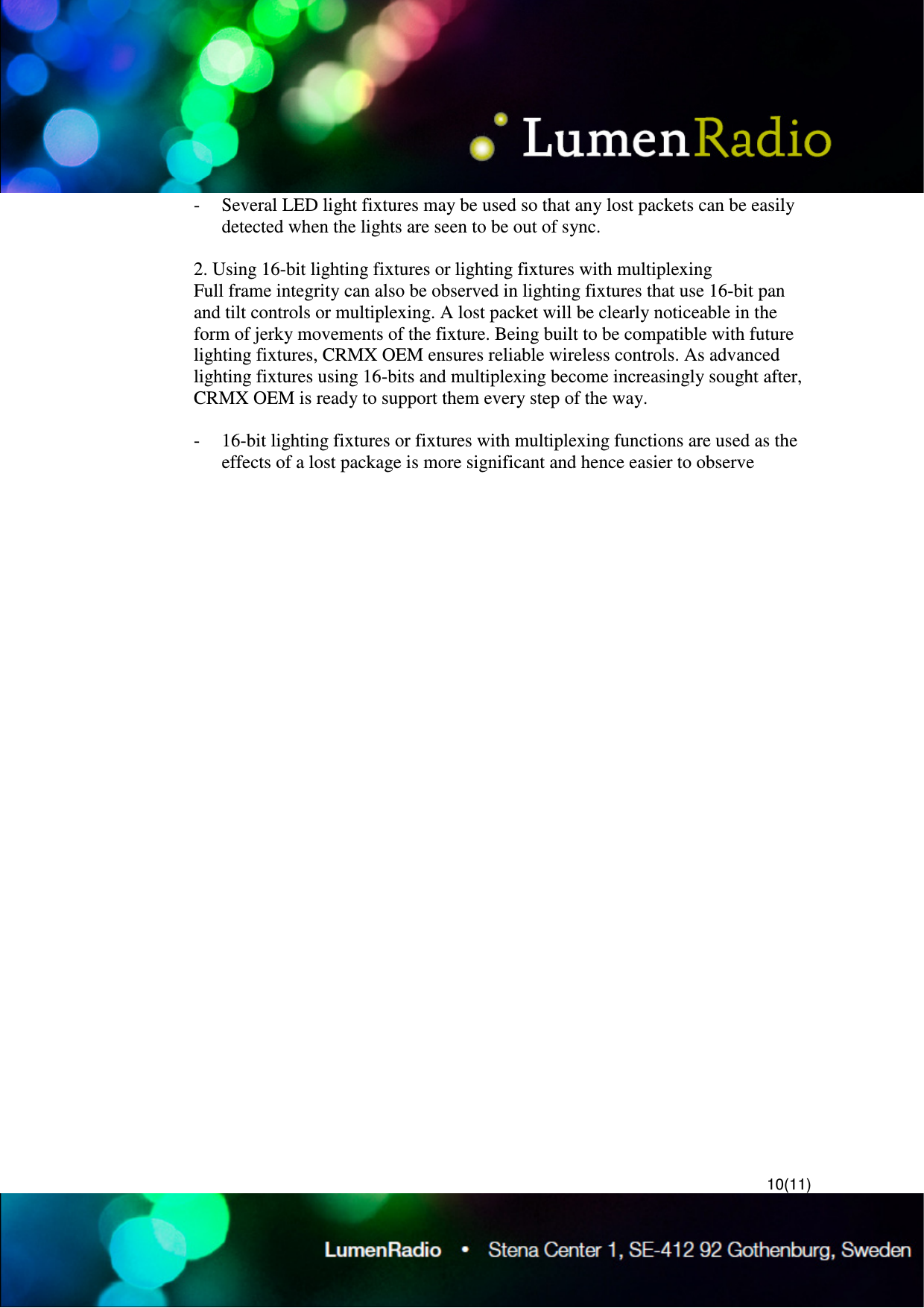  10(11) - Several LED light fixtures may be used so that any lost packets can be easily detected when the lights are seen to be out of sync.  2. Using 16-bit lighting fixtures or lighting fixtures with multiplexing  Full frame integrity can also be observed in lighting fixtures that use 16-bit pan and tilt controls or multiplexing. A lost packet will be clearly noticeable in the form of jerky movements of the fixture. Being built to be compatible with future lighting fixtures, CRMX OEM ensures reliable wireless controls. As advanced lighting fixtures using 16-bits and multiplexing become increasingly sought after, CRMX OEM is ready to support them every step of the way.  - 16-bit lighting fixtures or fixtures with multiplexing functions are used as the effects of a lost package is more significant and hence easier to observe 