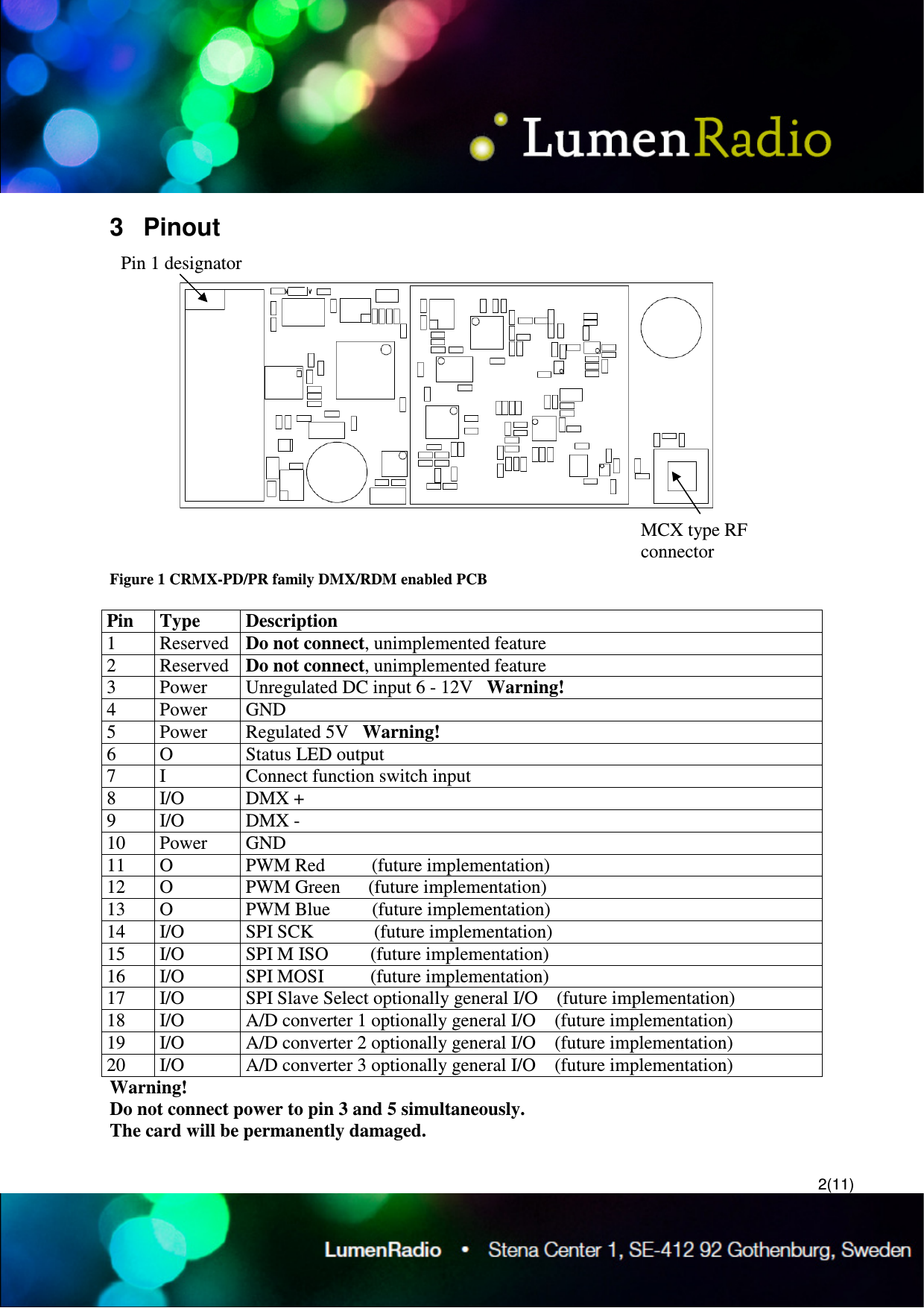  2(11) 3  Pinout  Figure 1 CRMX-PD/PR family DMX/RDM enabled PCB  Pin  Type  Description 1  Reserved  Do not connect, unimplemented feature 2  Reserved  Do not connect, unimplemented feature 3  Power  Unregulated DC input 6 - 12V   Warning! 4  Power  GND 5  Power  Regulated 5V   Warning! 6  O  Status LED output 7  I  Connect function switch input 8  I/O  DMX + 9  I/O  DMX - 10  Power  GND 11  O  PWM Red          (future implementation) 12  O  PWM Green      (future implementation) 13  O  PWM Blue         (future implementation) 14  I/O  SPI SCK             (future implementation) 15  I/O  SPI M ISO         (future implementation) 16  I/O  SPI MOSI          (future implementation) 17  I/O  SPI Slave Select optionally general I/O    (future implementation) 18  I/O  A/D converter 1 optionally general I/O    (future implementation) 19  I/O  A/D converter 2 optionally general I/O    (future implementation) 20  I/O  A/D converter 3 optionally general I/O    (future implementation) Warning! Do not connect power to pin 3 and 5 simultaneously. The card will be permanently damaged.  Pin 1 designator MCX type RF connector 