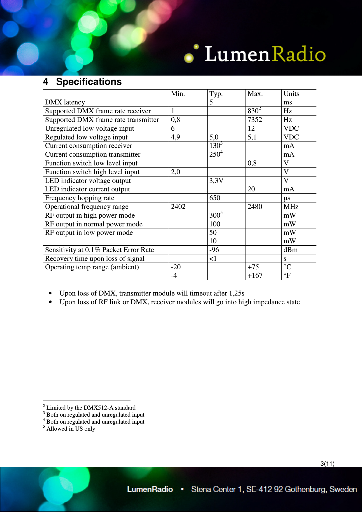  3(11) 4  Specifications   Min.  Typ.  Max.  Units DMX latency    5    ms Supported DMX frame rate receiver  1    8302  Hz Supported DMX frame rate transmitter  0,8    7352  Hz Unregulated low voltage input  6    12  VDC Regulated low voltage input  4,9  5,0  5,1  VDC Current consumption receiver    1303    mA Current consumption transmitter    2504    mA Function switch low level input      0,8  V Function switch high level input  2,0      V LED indicator voltage output    3,3V    V LED indicator current output      20  mA Frequency hopping rate    650    &micro;s Operational frequency range  2402    2480  MHz RF output in high power mode    3005    mW RF output in normal power mode    100    mW RF output in low power mode    50 10   mW  mW Sensitivity at 0.1% Packet Error Rate    -96    dBm Recovery time upon loss of signal    <1    s Operating temp range (ambient)  -20 -4   +75 +167 &deg;C &deg;F  &bull; Upon loss of DMX, transmitter module will timeout after 1,25s &bull; Upon loss of RF link or DMX, receiver modules will go into high impedance state                                                    2 Limited by the DMX512-A standard 3 Both on regulated and unregulated input 4 Both on regulated and unregulated input 5 Allowed in US only 