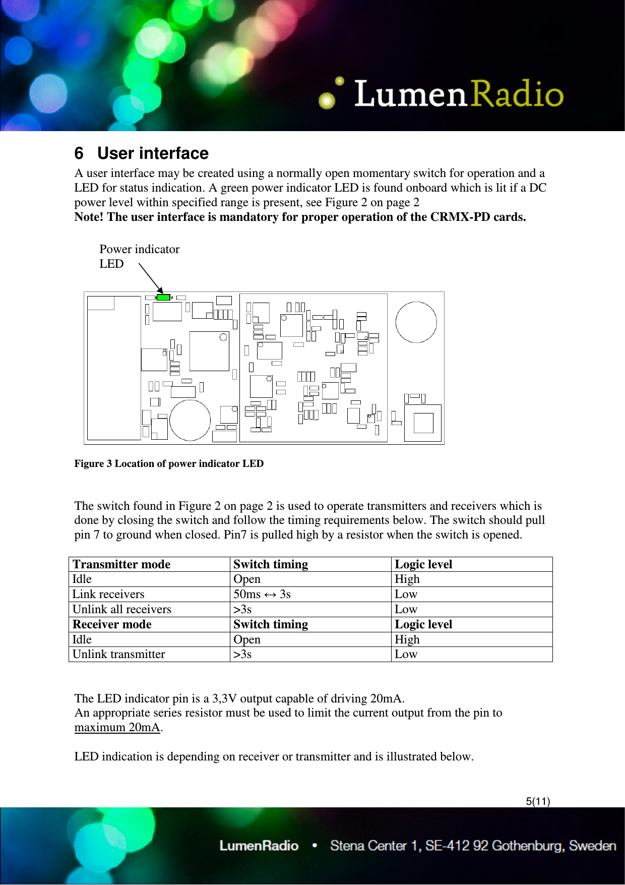 5(11) 6  User interface A user interface may be created using a normally open momentary switch for operation and a LED for status indication. A green power indicator LED is found onboard which is lit if a DC power level within specified range is present, see Figure 2 on page 2 Note! The user interface is mandatory for proper operation of the CRMX-PD cards.   Figure 3 Location of power indicator LED   The switch found in Figure 2 on page 2 is used to operate transmitters and receivers which is done by closing the switch and follow the timing requirements below. The switch should pull pin 7 to ground when closed. Pin7 is pulled high by a resistor when the switch is opened.  Transmitter mode  Switch timing   Logic level Idle  Open  High Link receivers  50ms &harr; 3s  Low Unlink all receivers  >3s  Low Receiver mode  Switch timing   Logic level Idle  Open  High Unlink transmitter  >3s  Low   The LED indicator pin is a 3,3V output capable of driving 20mA.  An appropriate series resistor must be used to limit the current output from the pin to maximum 20mA.  LED indication is depending on receiver or transmitter and is illustrated below.  Power indicator LED 