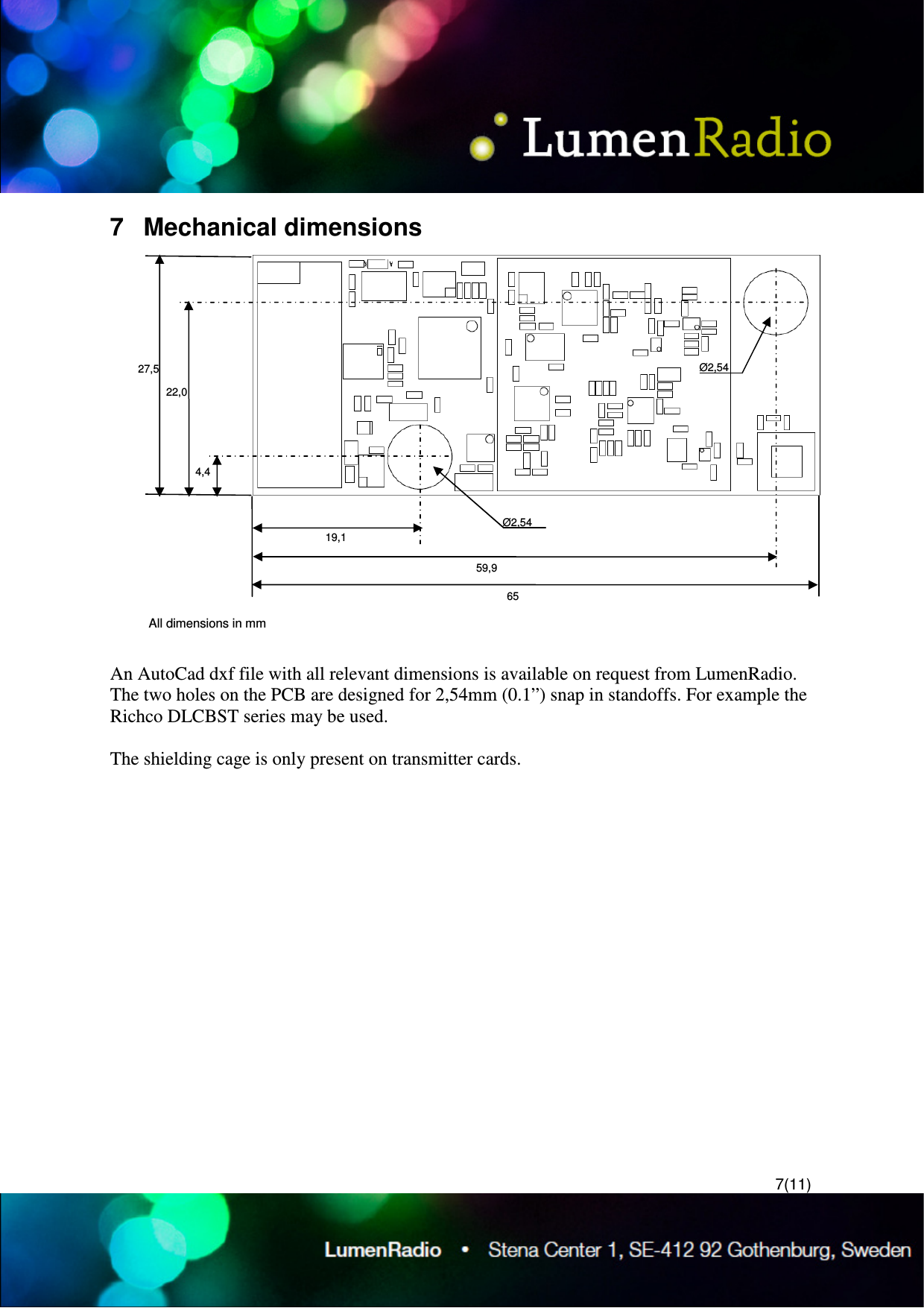  7(11) 7  Mechanical dimensions   An AutoCad dxf file with all relevant dimensions is available on request from LumenRadio. The two holes on the PCB are designed for 2,54mm (0.1&rdquo;) snap in standoffs. For example the Richco DLCBST series may be used.  The shielding cage is only present on transmitter cards.   27,5 22,0 4,4 19,1 59,9 65 All dimensions in mm &Oslash;2,54 &Oslash;2,54 